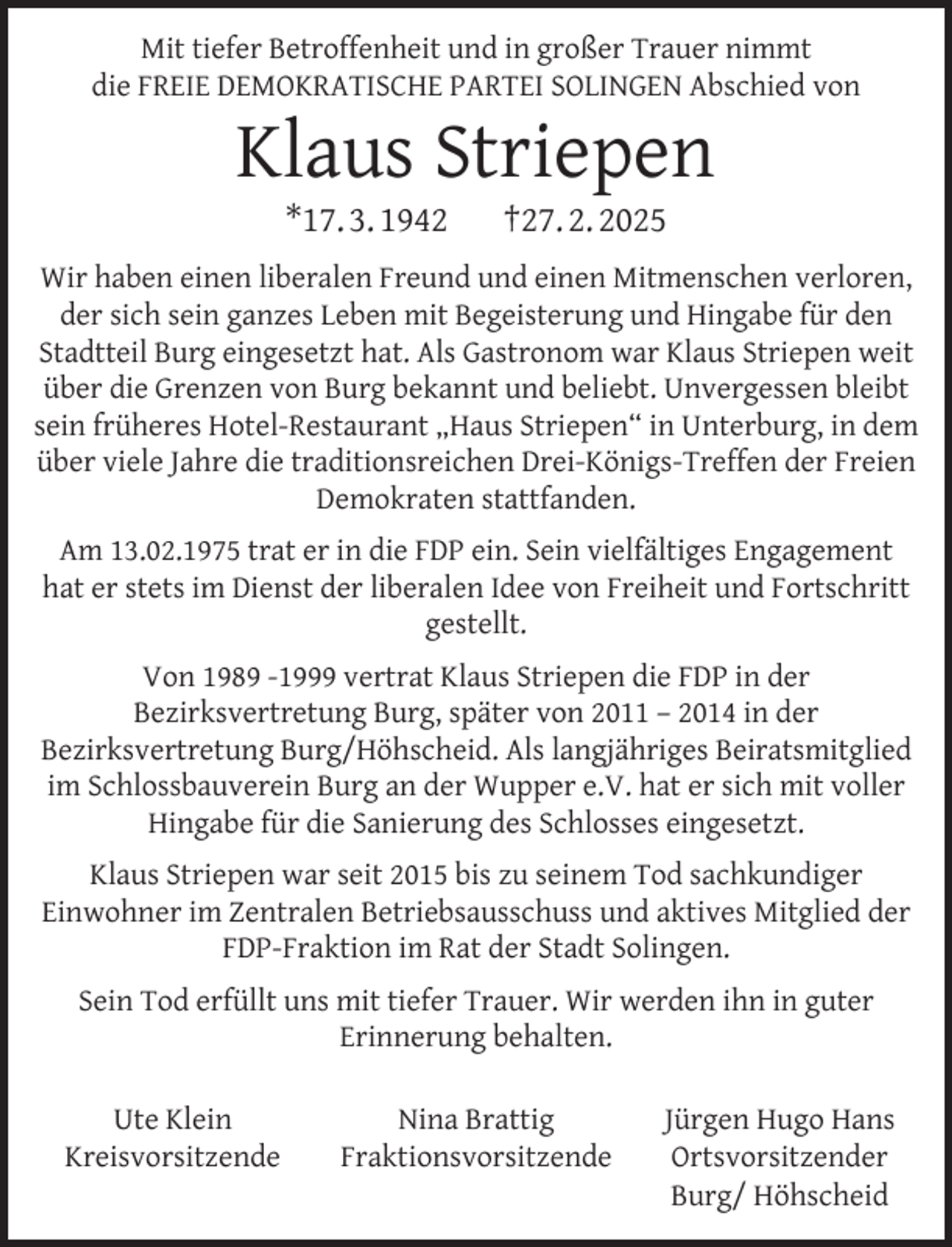 <p>Mit tiefer Betroffenheit und in großer Trauer nimmt<br />die FREIE DEMOKRATISCHE PARTEI SOLINGEN Abschied von</p>
<p>Klaus Striepen<br />*17. 3. 1942</p>
<p>†27. 2. 2025</p>
<p>Wir haben einen liberalen Freund und einen Mitmenschen verloren,<br />der sich sein ganzes Leben mit Begeisterung und Hingabe für den<br />Stadtteil Burg eingesetzt hat. Als Gastronom war Klaus Striepen weit<br />über die Grenzen von Burg bekannt und beliebt. Unvergessen bleibt<br />sein früheres Hotel-Restaurant „Haus Striepen“ in Unterburg, in dem<br />über viele Jahre die traditionsreichen Drei-Königs-Treffen der Freien<br />Demokraten stattfanden.<br />Am 13.02.1975 trat er in die FDP ein. Sein vielfältiges Engagement<br />hat er stets im Dienst der liberalen Idee von Freiheit und Fortschritt<br />gestellt.<br />Von 1989 -1999 vertrat Klaus Striepen die FDP in der<br />Bezirksvertretung Burg, später von 2011 – 2014 in der<br />Bezirksvertretung Burg/Höhscheid. Als langjähriges Beiratsmitglied<br />im Schlossbauverein Burg an der Wupper e.V. hat er sich mit voller<br />Hingabe für die Sanierung des Schlosses eingesetzt.<br />Klaus Striepen war seit 2015 bis zu seinem Tod sachkundiger<br />Einwohner im Zentralen Betriebsausschuss und aktives Mitglied der<br />FDP-Fraktion im Rat der Stadt Solingen.<br />Sein Tod erfüllt uns mit tiefer Trauer. Wir werden ihn in guter<br />Erinnerung behalten.<br />Ute Klein<br />Kreisvorsitzende</p>
<p>Nina Brattig<br />Fraktionsvorsitzende</p>
<p>Jürgen Hugo Hans<br />Ortsvorsitzender<br />Burg/ Höhscheid</p>