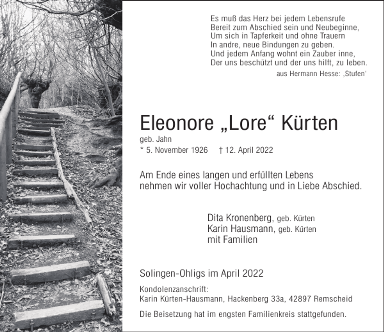 <p>Es muß das Herz bei jedem Lebensrufe<br />Bereit zum Abschied sein und Neubeginne,<br />Um sich in Tapferkeit und ohne Trauern<br />In andre, neue Bindungen zu geben.<br />Und jedem Anfang wohnt ein Zauber inne,<br />Der uns beschützt und der uns hilft, zu leben.<br />aus Hermann Hesse: ‚Stufen‘</p><p>Eleonore „Lore“ Kürten</p><p>geb. Jahn<br />* 5. November 1926</p><p>† 12. April 2022</p><p>Am Ende eines langen und erfüllten Lebens<br />nehmen wir voller Hochachtung und in Liebe Abschied.<br />Dita Kronenberg, geb. Kürten<br />Karin Hausmann, geb. Kürten<br />mit Familien<br />Solingen-Ohligs im April 2022<br />Kondolenzanschrift:<br />Karin Kürten-Hausmann, Hackenberg 33a, 42897 Remscheid<br />Die Beisetzung hat im engsten Familienkreis stattgefunden.</p>