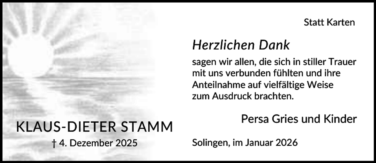 <p>Statt Karten</p><p>Herzlichen Dank<br />sagen wir allen, die sich in stiller Trauer<br />mit uns verbunden fühlten und ihre<br />Anteilnahme auf vielfältige Weise<br />zum Ausdruck brachten.</p><p>KLAUS-DIETER STAMM<br />† 4. Dezember 2025</p><p>Persa Gries und Kinder<br />Solingen, im Januar 2026</p>