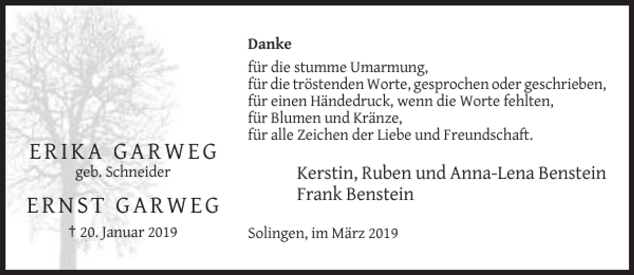 <p>Danke<br />für die stumme Umarmung,<br />für die tröstenden Worte, gesprochen oder geschrieben,<br />für einen Händedruck, wenn die Worte fehlten,<br />für Blumen und Kränze,<br />für alle Zeichen der Liebe und Freundschaft.</p><p>ERIKA GARWEG<br />geb. Schneider</p><p>Kerstin, Ruben und Anna-Lena Benstein<br />Frank Benstein</p><p>ERNST GARWEG<br />† 20. Januar 2019</p><p>Solingen, im März 2019</p>