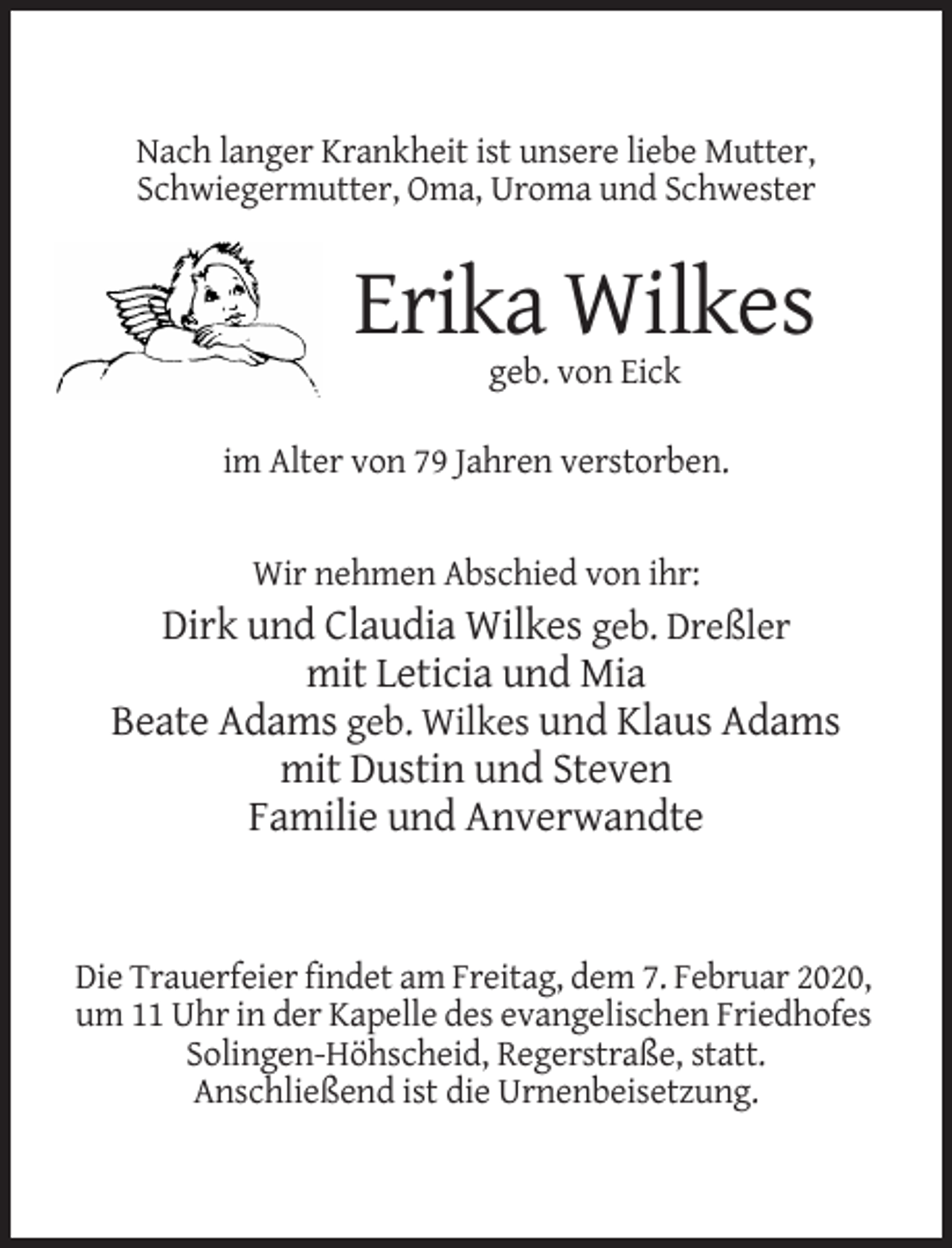 <p>Nach langer Krankheit ist unsere liebe Mutter,<br />Schwiegermutter, Oma, Uroma und Schwester</p><p>Erika Wilkes<br />geb. von Eick<br />im Alter von 79 Jahren verstorben.</p><p>Wir nehmen Abschied von ihr:</p><p>Dirk und Claudia Wilkes geb. Dreßler<br />mit Leticia und Mia<br />Beate Adams geb. Wilkes und Klaus Adams<br />mit Dustin und Steven<br />Familie und Anverwandte</p><p>Die Trauerfeier findet am Freitag, dem 7. Februar 2020,<br />um 11 Uhr in der Kapelle des evangelischen Friedhofes<br />Solingen-Höhscheid, Regerstraße, statt.<br />Anschließend ist die Urnenbeisetzung.</p>