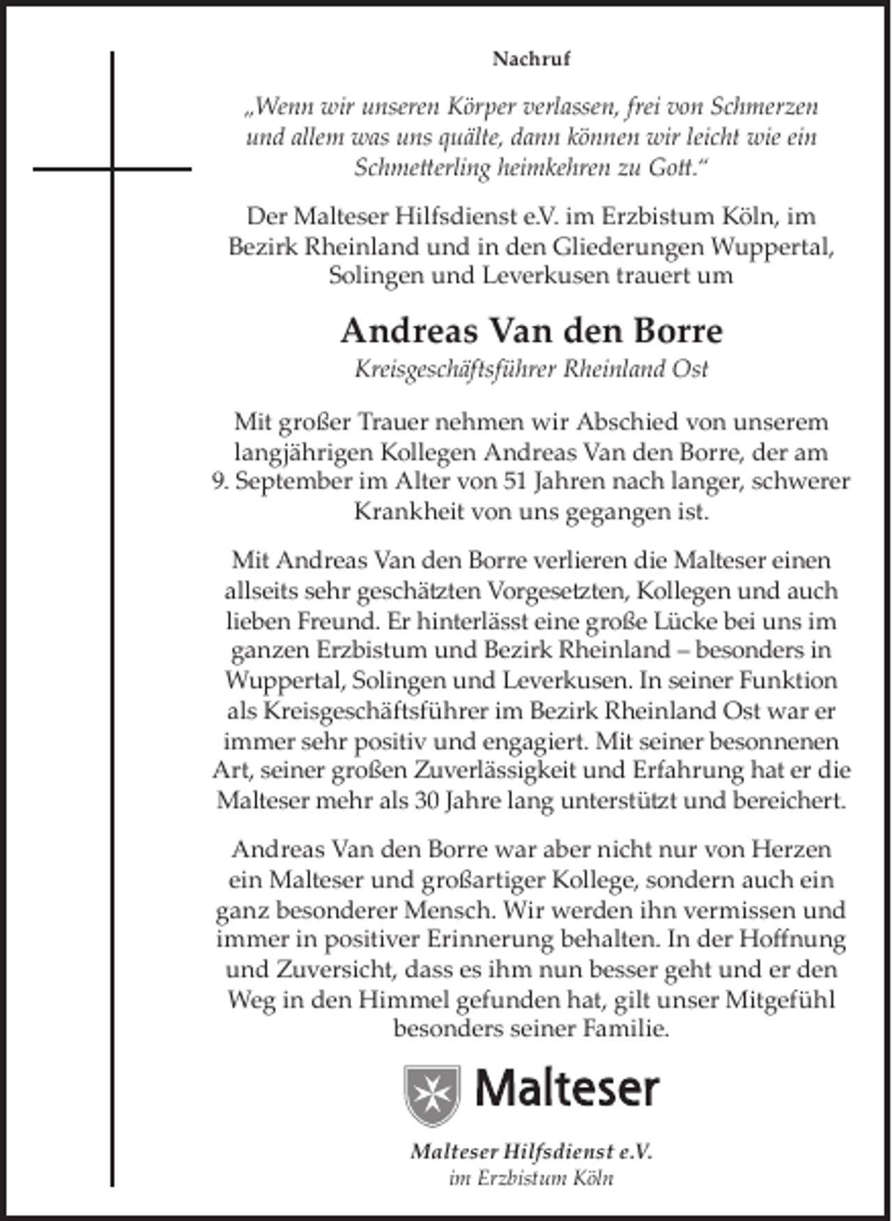 <p>Nachruf</p><p>„Wenn wir unseren Körper verlassen, frei von Schmerzen<br />und allem was uns quälte, dann können wir leicht wie ein<br />Schmetterling heimkehren zu Gott.“<br />Der Malteser Hilfsdienst e.V. im Erzbistum Köln, im<br />Bezirk Rheinland und in den Gliederungen Wuppertal,<br />Solingen und Leverkusen trauert um</p><p>Andreas Van den Borre<br />Kreisgeschäftsführer Rheinland Ost</p><p>Mit großer Trauer nehmen wir Abschied von unserem<br />langjährigen Kollegen Andreas Van den Borre, der am<br />9. September im Alter von 51 Jahren nach langer, schwerer<br />Krankheit von uns gegangen ist.<br />Mit Andreas Van den Borre verlieren die Malteser einen<br />allseits sehr geschätzten Vorgesetzten, Kollegen und auch<br />lieben Freund. Er hinterlässt eine große Lücke bei uns im<br />ganzen Erzbistum und Bezirk Rheinland – besonders in<br />Wuppertal, Solingen und Leverkusen. In seiner Funktion<br />als Kreisgeschäftsführer im Bezirk Rheinland Ost war er<br />immer sehr positiv und engagiert. Mit seiner besonnenen<br />Art, seiner großen Zuverlässigkeit und Erfahrung hat er die<br />Malteser mehr als 30 Jahre lang unterstützt und bereichert.<br />Andreas Van den Borre war aber nicht nur von Herzen<br />ein Malteser und großartiger Kollege, sondern auch ein<br />ganz besonderer Mensch. Wir werden ihn vermissen und<br />immer in positiver Erinnerung behalten. In der Hoﬀnung<br />und Zuversicht, dass es ihm nun besser geht und er den<br />Weg in den Himmel gefunden hat, gilt unser Mitgefühl<br />besonders seiner Familie.</p><p>Malteser Hilfsdienst e.V.<br />im Erzbistum Köln</p>