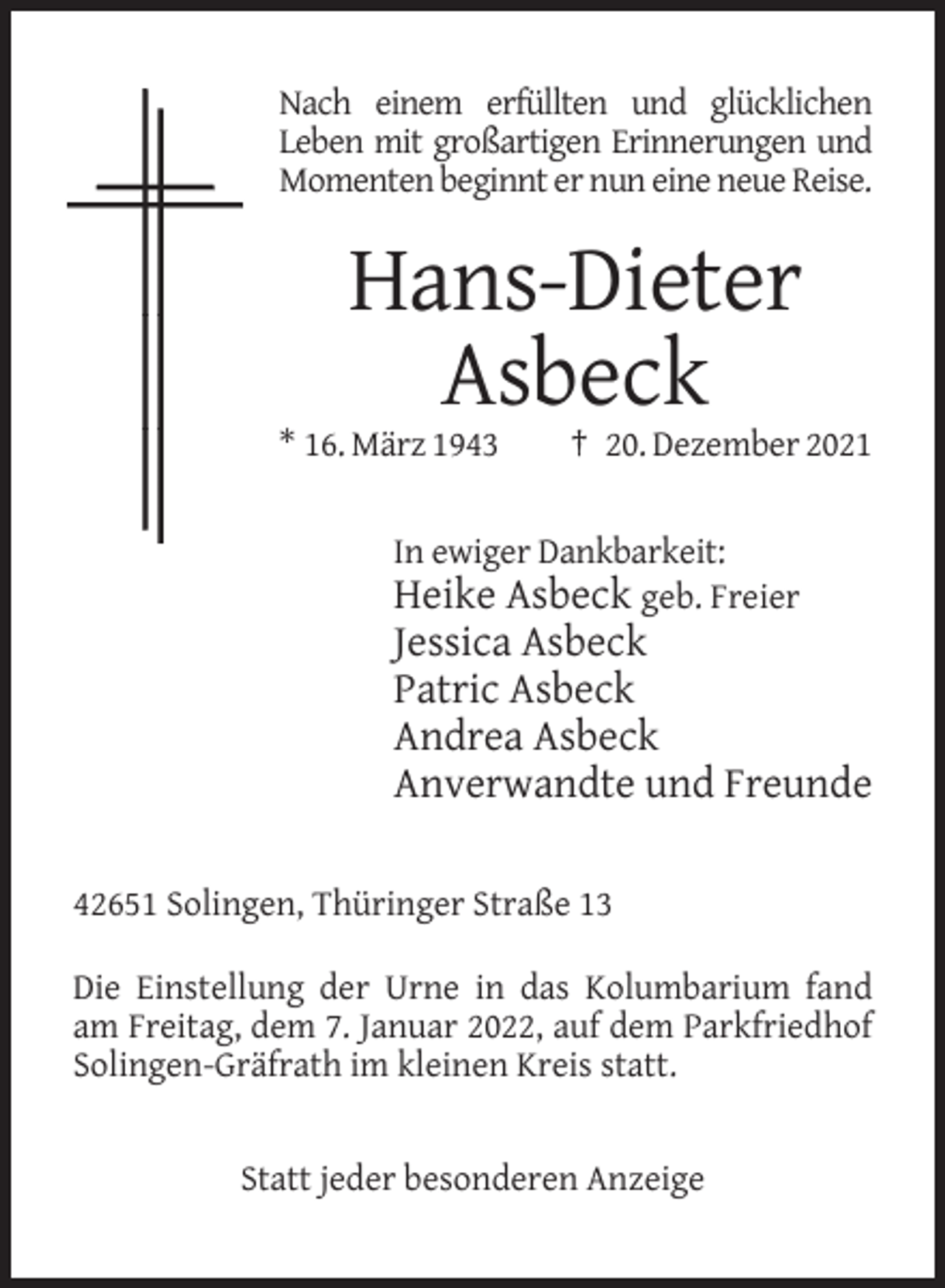 <p>Nach einem erfüllten und glücklichen<br />Leben mit großartigen Erinnerungen und<br />Momenten beginnt er nun eine neue Reise.</p><p>Hans-Dieter<br />Asbeck<br />* 16. März 1943</p><p>† 20. Dezember 2021</p><p>In ewiger Dankbarkeit:<br />Heike Asbeck geb. Freier</p><p>Jessica Asbeck<br />Patric Asbeck<br />Andrea Asbeck<br />Anverwandte und Freunde<br />42651 Solingen, Thüringer Straße 13<br />Die Einstellung der Urne in das Kolumbarium fand<br />am Freitag, dem 7. Januar 2022, auf dem Parkfriedhof<br />Solingen-Gräfrath im kleinen Kreis statt.</p><p>Statt jeder besonderen Anzeige</p>