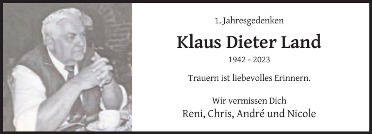 <p>1. Jahresgedenken</p>
<p>Klaus Dieter Land<br />1942 - 2023<br />Trauern ist liebevolles Erinnern.<br />Wir vermissen Dich</p>
<p>Reni, Chris, André und Nicole</p>