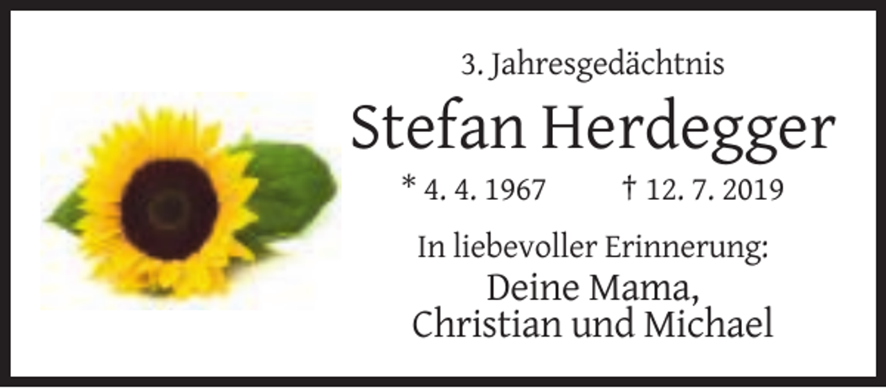 <p>3. Jahresgedächtnis</p><p>Stefan Herdegger<br />* 4. 4. 1967</p><p>† 12. 7. 2019</p><p>In liebevoller Erinnerung:</p><p>Deine Mama,<br />Christian und Michael</p>