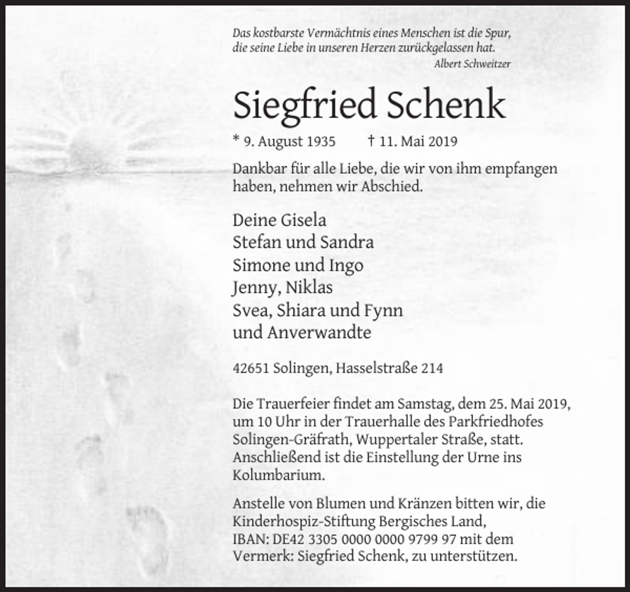 <p>Das kostbarste Vermächtnis eines Menschen ist die Spur,<br />die seine Liebe in unseren Herzen zurückgelassen hat.<br />Albert Schweitzer</p><p>Siegfried Schenk<br />* 9. August 1935</p><p>† 11. Mai 2019</p><p>Dankbar für alle Liebe, die wir von ihm empfangen<br />haben, nehmen wir Abschied.</p><p>Deine Gisela<br />Stefan und Sandra<br />Simone und Ingo<br />Jenny, Niklas<br />Svea, Shiara und Fynn<br />und Anverwandte<br />42651 Solingen, Hasselstraße 214<br />Die Trauerfeier findet am Samstag, dem 25. Mai 2019,<br />um 10 Uhr in der Trauerhalle des Parkfriedhofes<br />Solingen-Gräfrath, Wuppertaler Straße, statt.<br />Anschließend ist die Einstellung der Urne ins<br />Kolumbarium.<br />Anstelle von Blumen und Kränzen bitten wir, die<br />Kinderhospiz-Stiftung Bergisches Land,<br />IBAN: DE42 3305 9797 mit dem<br />Vermerk: Siegfried Schenk, zu unterstützen.</p>