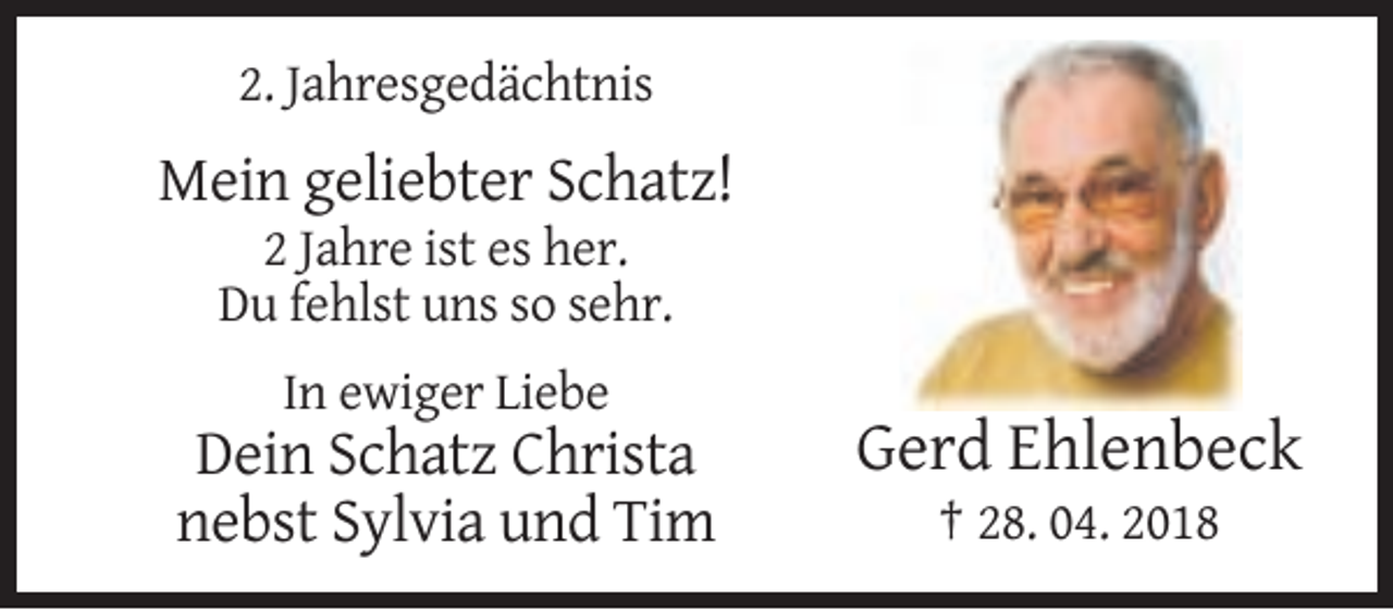 <p>2. Jahresgedächtnis</p><p>Mein geliebter Schatz!<br />2 Jahre ist es her.<br />Du fehlst uns so sehr.<br />In ewiger Liebe</p><p>Dein Schatz Christa<br />nebst Sylvia und Tim</p><p>Gerd Ehlenbeck<br />† 28. 04. 2018</p>