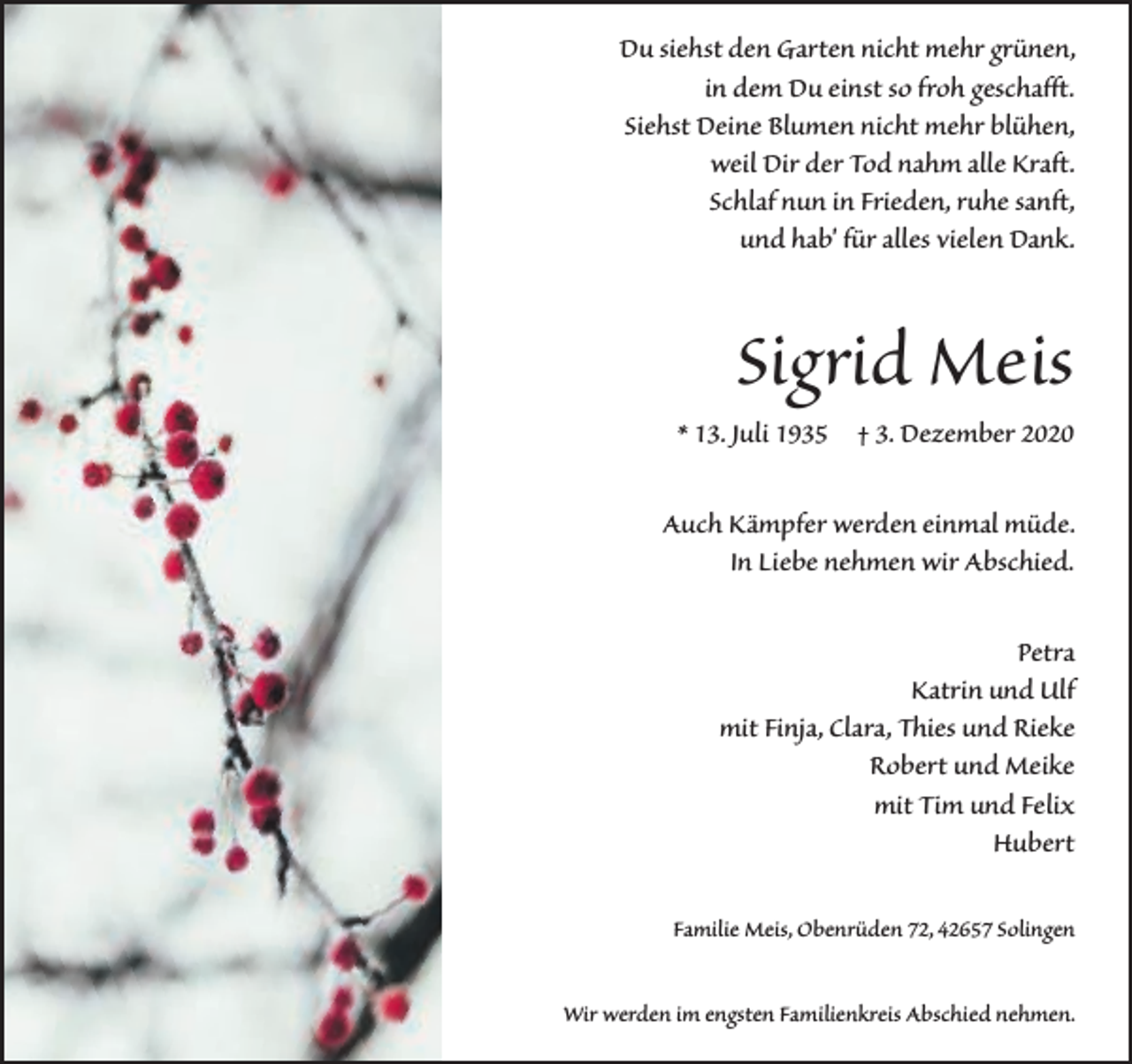 <p>Du siehst den Garten nicht mehr grünen,<br />in dem Du einst so froh geschafft.<br />Siehst Deine Blumen nicht mehr blühen,<br />weil Dir der Tod nahm alle Kraft.<br />Schlaf nun in Frieden, ruhe sanft,<br />und hab' für alles vielen Dank.</p><p>Sigrid Meis</p><p>* 13. Juli 1935 † 3. Dezember 2020</p><p>Auch Kämpfer werden einmal müde.<br />In Liebe nehmen wir Abschied.<br />Petra<br />Katrin und Ulf<br />mit Finja, Clara, Thies und Rieke<br />Robert und Meike<br />mit Tim und Felix<br />Hubert<br />Familie Meis, Obenrüden 72, 42657 Solingen<br />Wir werden im engsten Familienkreis Abschied nehmen.</p>