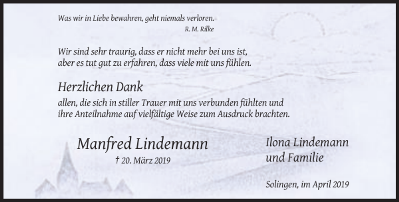 <p>Was wir in Liebe bewahren, geht niemals verloren.<br />R. M. Rilke</p><p>Wir sind sehr traurig, dass er nicht mehr bei uns ist,<br />aber es tut gut zu erfahren, dass viele mit uns fühlen.</p><p>Herzlichen Dank<br />allen, die sich in stiller Trauer mit uns verbunden fühlten und<br />ihre Anteilnahme auf vielfältige Weise zum Ausdruck brachten.</p><p>Manfred Lindemann</p><p>Ilona Lindemann<br />und Familie</p><p>† 20. März 2019<br />Solingen, im April 2019</p>