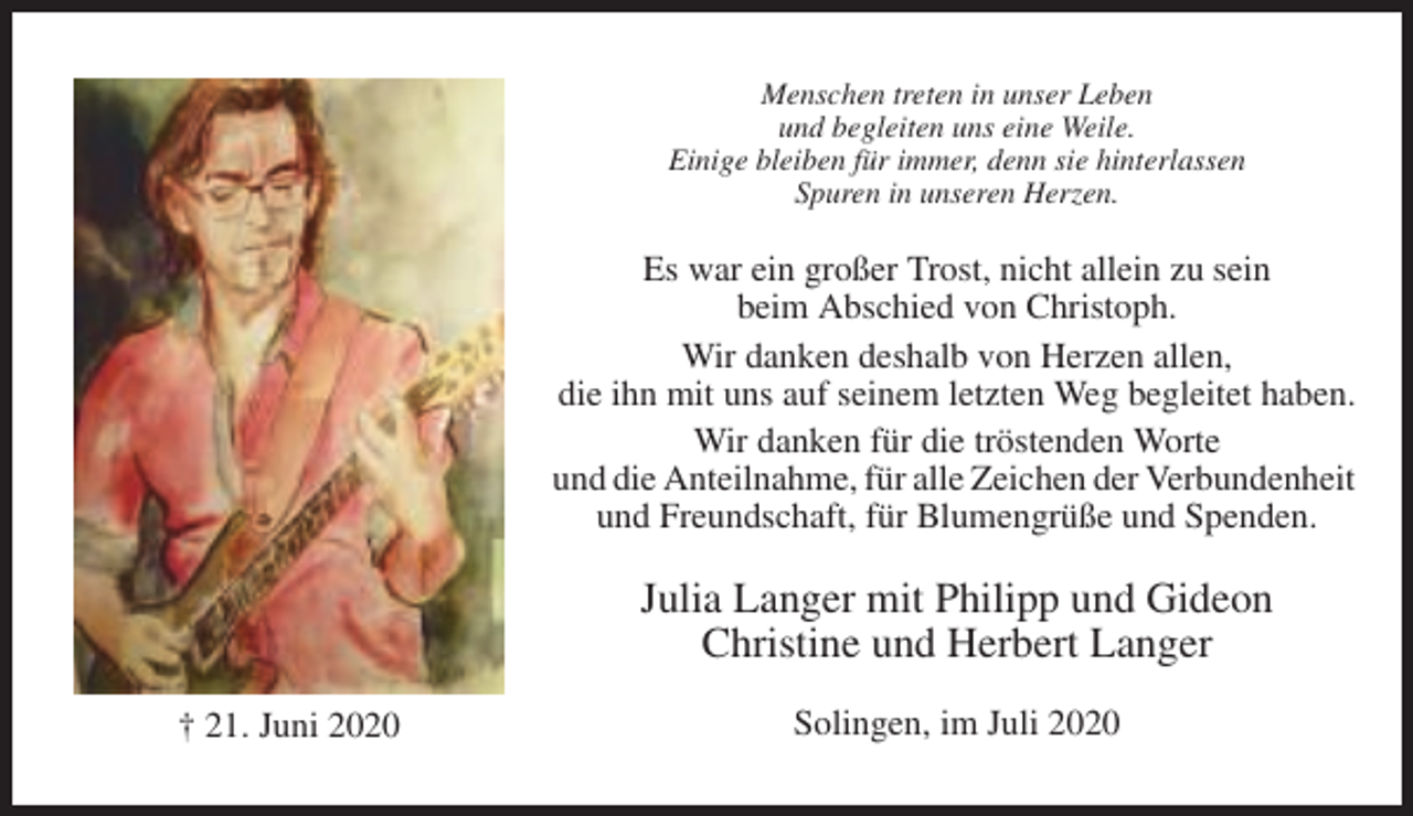 <p>Menschen treten in unser Leben<br />und begleiten uns eine Weile.<br />Einige bleiben für immer, denn sie hinterlassen<br />Spuren in unseren Herzen.</p><p>Es war ein großer Trost, nicht allein zu sein<br />beim Abschied von Christoph.<br />Wir danken deshalb von Herzen allen,<br />die ihn mit uns auf seinem letzten Weg begleitet haben.<br />Wir danken für die tröstenden Worte<br />und die Anteilnahme, für alle Zeichen der Verbundenheit<br />und Freundschaft, für Blumengrüße und Spenden.</p><p>Julia Langer mit Philipp und Gideon<br />Christine und Herbert Langer<br />† 21. Juni 2020</p><p>Solingen, im Juli 2020</p>