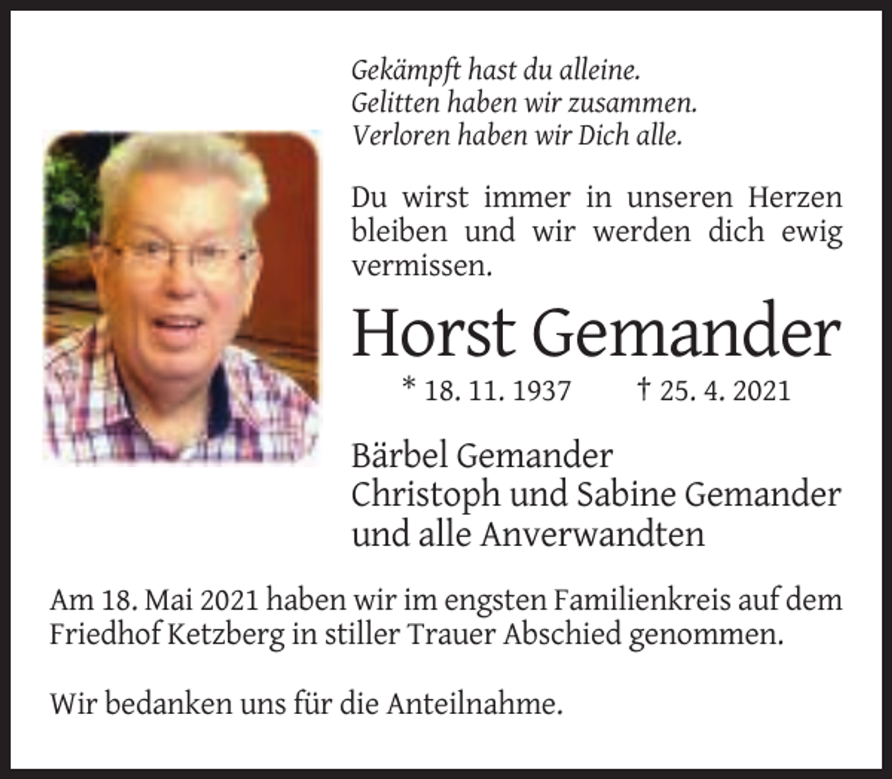 <p>Gekämpft hast du alleine.<br />Gelitten haben wir zusammen.<br />Verloren haben wir Dich alle.</p><p>Du wirst immer in unseren Herzen<br />bleiben und wir werden dich ewig<br />vermissen.</p><p>Horst Gemander<br />* 18. 11. 1937</p><p>† 25. 4. 2021</p><p>Bärbel Gemander<br />Christoph und Sabine Gemander<br />und alle Anverwandten<br />Am 18. Mai 2021 haben wir im engsten Familienkreis auf dem<br />Friedhof Ketzberg in stiller Trauer Abschied genommen.<br />Wir bedanken uns für die Anteilnahme.</p>
