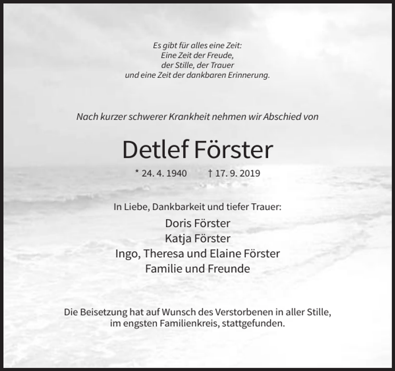 <p>Es gibt für alles eine Zeit:<br />Eine Zeit der Freude,<br />der Stille, der Trauer<br />und eine Zeit der dankbaren Erinnerung.</p><p>Nach kurzer schwerer Krankheit nehmen wir Abschied von</p><p>Detlef Förster<br />* 24. 4. 1940</p><p>† 17. 9. 2019</p><p>In Liebe, Dankbarkeit und tiefer Trauer:</p><p>Doris Förster<br />Katja Förster<br />Ingo, Theresa und Elaine Förster<br />Familie und Freunde</p><p>Die Beisetzung hat auf Wunsch des Verstorbenen in aller Stille,<br />im engsten Familienkreis, stattgefunden.</p>