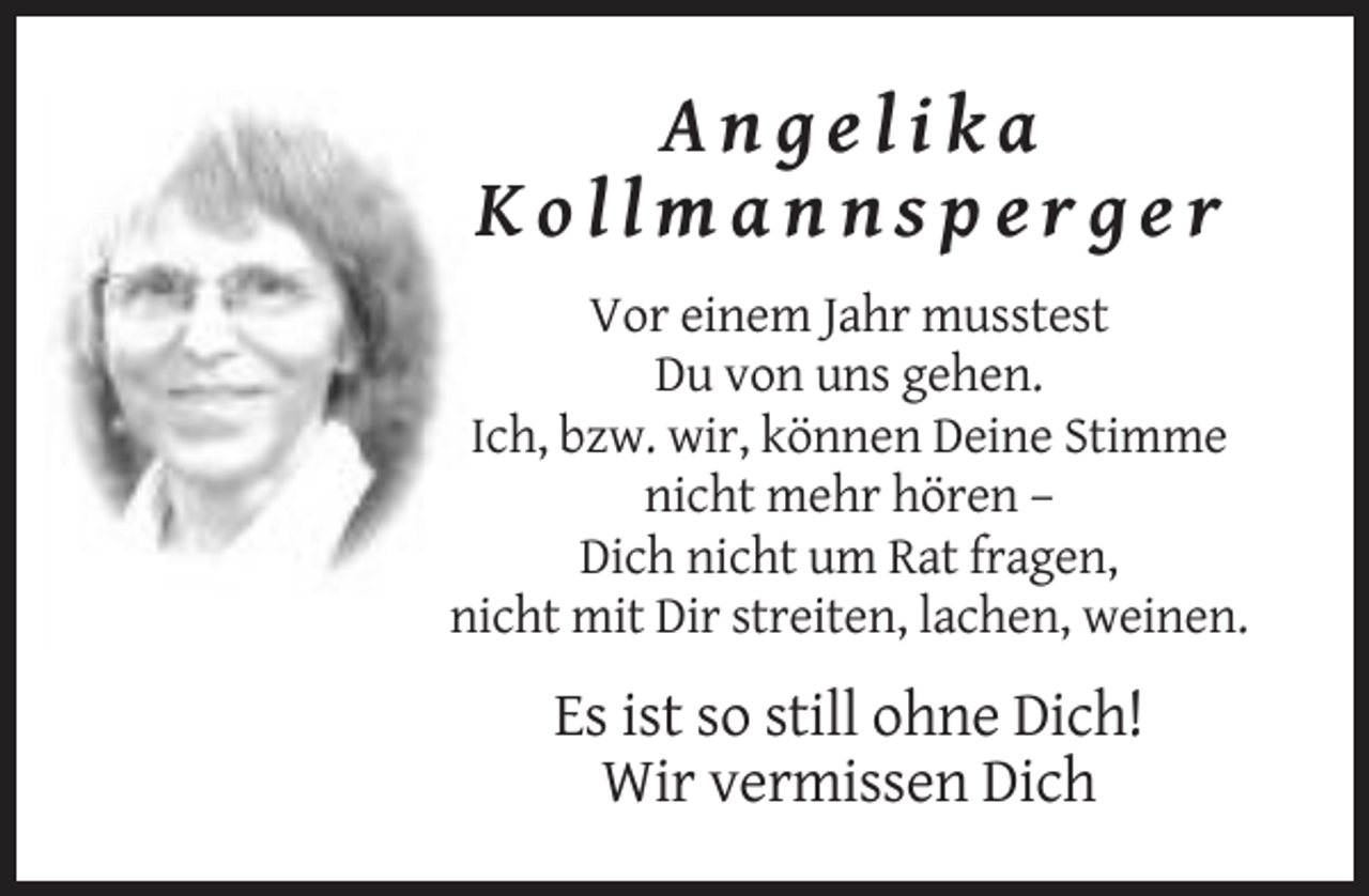<p>Angelika<br />Kollmannsperger<br />Vor einem Jahr musstest<br />Du von uns gehen.<br />Ich, bzw. wir, können Deine Stimme<br />nicht mehr hören –<br />Dich nicht um Rat fragen,<br />nicht mit Dir streiten, lachen, weinen.</p><p>Es ist so still ohne Dich!<br />Wir vermissen Dich</p>