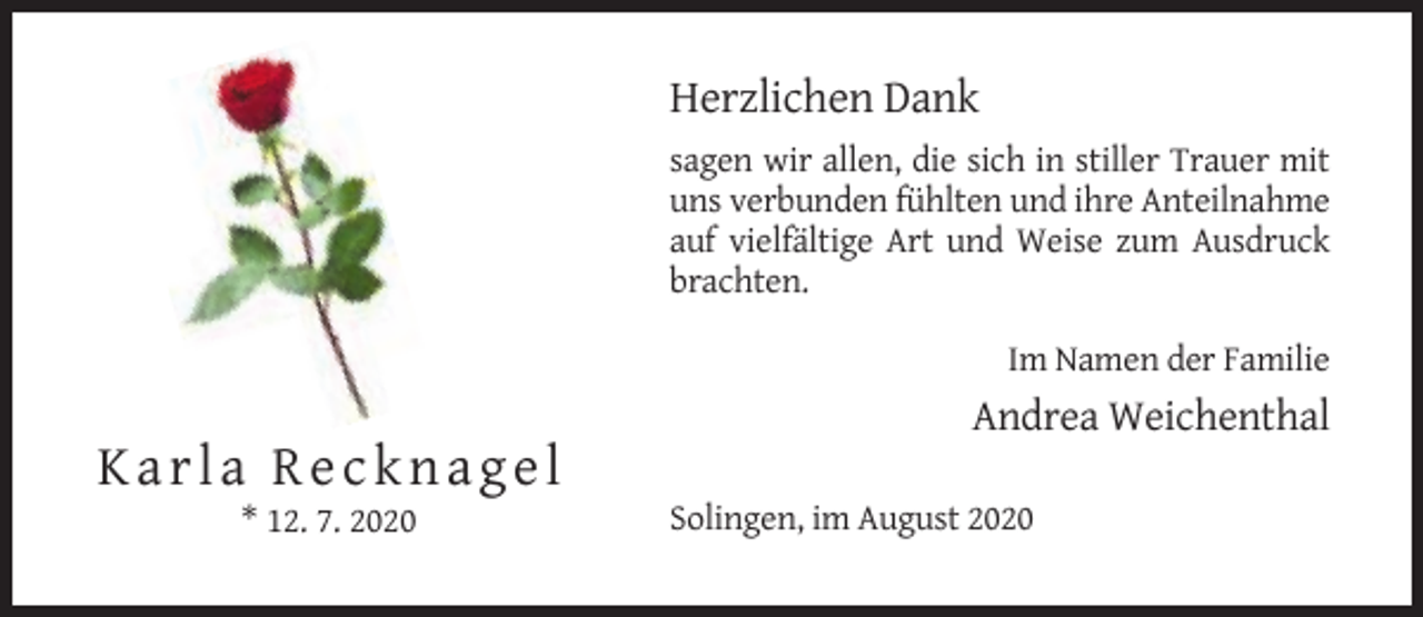 <p>Herzlichen Dank<br />sagen wir allen, die sich in stiller Trauer mit<br />uns verbunden fühlten und ihre Anteilnahme<br />auf vielfältige Art und Weise zum Ausdruck<br />brachten.<br />Im Namen der Familie</p><p>Andrea Weichenthal</p><p>Karla Recknagel<br />* 12. 7. 2020</p><p>Solingen, im August 2020</p>