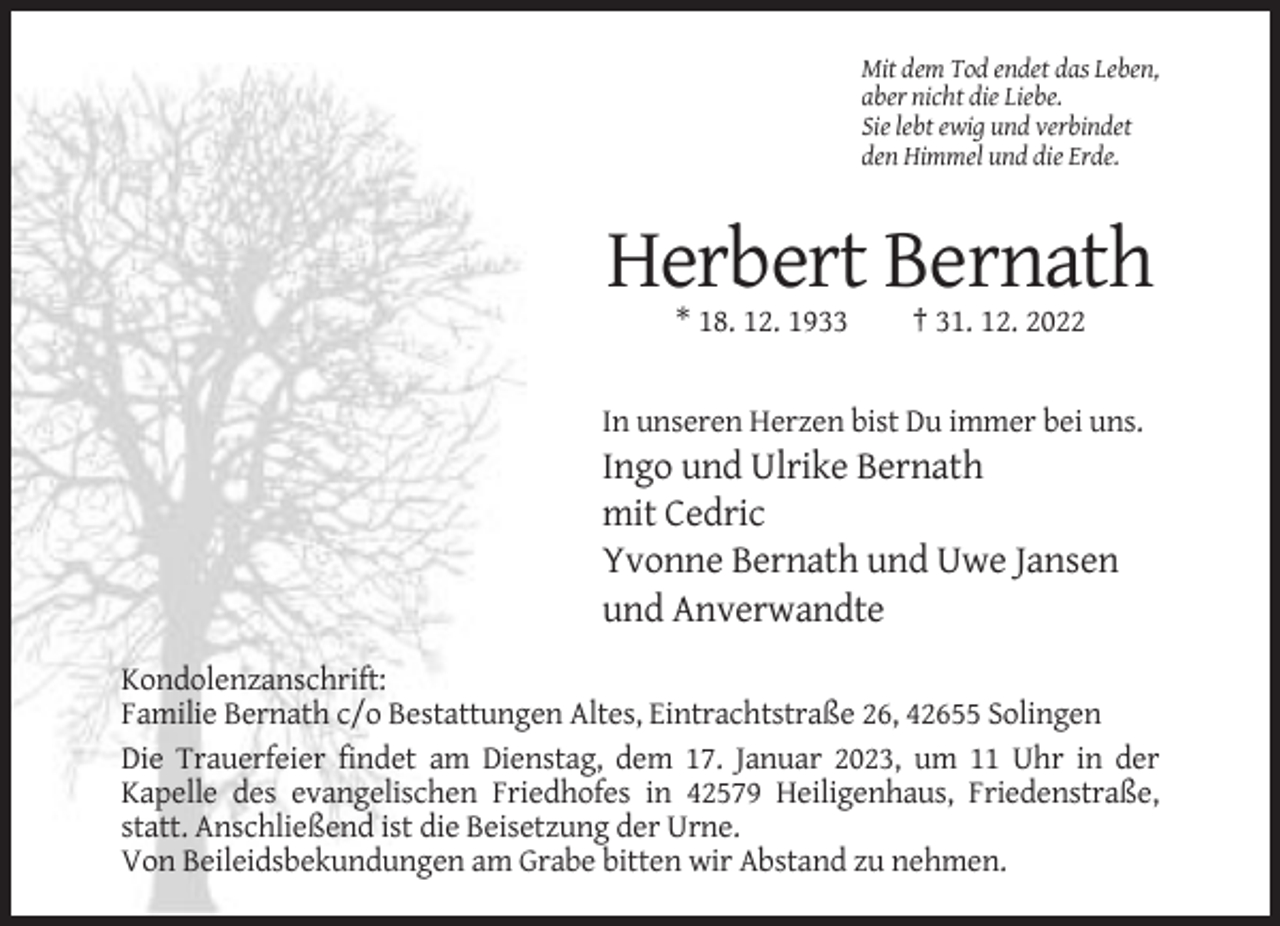 <p>Mit dem Tod endet das Leben,<br />aber nicht die Liebe.<br />Sie lebt ewig und verbindet<br />den Himmel und die Erde.</p><p>Herbert Bernath<br />* 18. 12. 1933</p><p>† 31. 12. 2022</p><p>In unseren Herzen bist Du immer bei uns.</p><p>Ingo und Ulrike Bernath<br />mit Cedric<br />Yvonne Bernath und Uwe Jansen<br />und Anverwandte<br />Kondolenzanschrift:<br />Familie Bernath c/o Bestattungen Altes, Eintrachtstraße 26, 42655 Solingen<br />Die Trauerfeier findet am Dienstag, dem 17. Januar 2023, um 11 Uhr in der<br />Kapelle des evangelischen Friedhofes in 42579 Heiligenhaus, Friedenstraße,<br />statt. Anschließend ist die Beisetzung der Urne.<br />Von Beileidsbekundungen am Grabe bitten wir Abstand zu nehmen.</p>