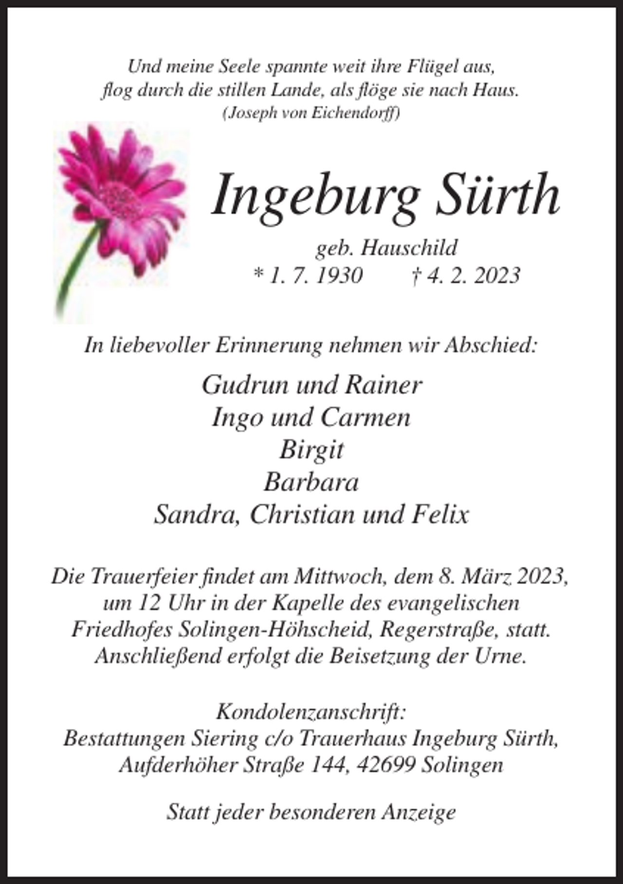 <p>Und meine Seele spannte weit ihre Flügel aus,<br />flog durch die stillen Lande, als flöge sie nach Haus.<br />(Joseph von Eichendorff)</p><p>Ingeburg Sürth<br />geb. Hauschild<br />* 1. 7. 1930<br />† 4. 2. 2023<br />In liebevoller Erinnerung nehmen wir Abschied:</p><p>Gudrun und Rainer<br />Ingo und Carmen<br />Birgit<br />Barbara<br />Sandra, Christian und Felix<br />Die Trauerfeier findet am Mittwoch, dem 8. März 2023,<br />um 12 Uhr in der Kapelle des evangelischen<br />Friedhofes Solingen-Höhscheid, Regerstraße, statt.<br />Anschließend erfolgt die Beisetzung der Urne.<br />Kondolenzanschrift:<br />Bestattungen Siering c/o Trauerhaus Ingeburg Sürth,<br />Aufderhöher Straße 144, 42699 Solingen<br />Statt jeder besonderen Anzeige</p>