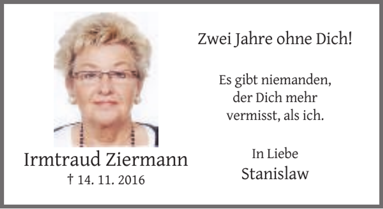 <p>Zwei Jahre ohne Dich!<br />Es gibt niemanden,<br />der Dich mehr<br />vermisst, als ich.<br />In Liebe</p><p>Irmtraud Ziermann<br />† 14. 11. 2016</p><p>Stanislaw</p>