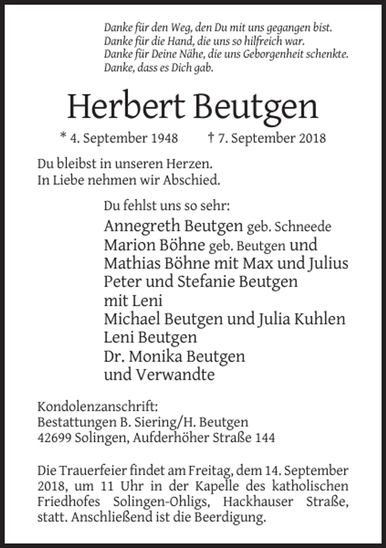 <p>Danke für den Weg, den Du mit uns gegangen bist.<br />Danke für die Hand, die uns so hilfreich war.<br />Danke für Deine Nähe, die uns Geborgenheit schenkte.<br />Danke, dass es Dich gab.</p><p>Herbert Beutgen<br />* 4. September 1948</p><p>† 7. September 2018</p><p>Du bleibst in unseren Herzen.<br />In Liebe nehmen wir Abschied.<br />Du fehlst uns so sehr:</p><p>Annegreth Beutgen geb. Schneede<br />Marion Böhne geb. Beutgen und<br />Mathias Böhne mit Max und Julius<br />Peter und Stefanie Beutgen<br />mit Leni<br />Michael Beutgen und Julia Kuhlen<br />Leni Beutgen<br />Dr. Monika Beutgen<br />und Verwandte<br />Kondolenzanschrift:<br />Bestattungen B. Siering/H. Beutgen<br />42699 Solingen, Aufderhöher Straße 144<br />Die Trauerfeier findet am Freitag, dem 14. September<br />2018, um 11 Uhr in der Kapelle des katholischen<br />Friedhofes Solingen-Ohligs, Hackhauser Straße,<br />statt. Anschließend ist die Beerdigung.</p>