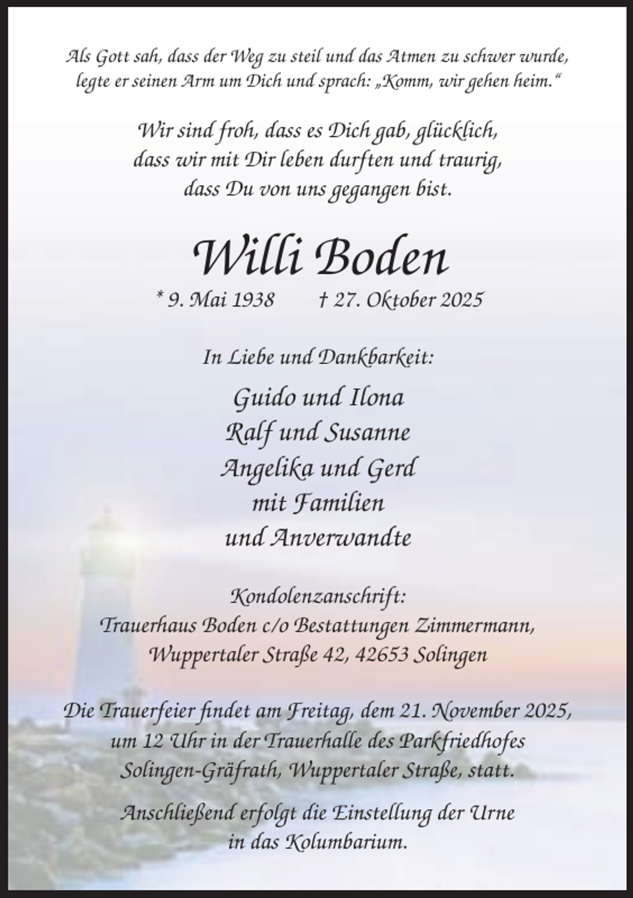 <p>Als Gott sah, dass der Weg zu steil und das Atmen zu schwer wurde,<br />legte er seinen Arm um Dich und sprach: „Komm, wir gehen heim.“</p><p>Wir sind froh, dass es Dich gab, glücklich,<br />dass wir mit Dir leben durften und traurig,<br />dass Du von uns gegangen bist.</p><p>Willi Boden</p><p>* 9. Mai 1938</p><p>† 27. Oktober 2025</p><p>In Liebe und Dankbarkeit:</p><p>Guido und Ilona<br />Ralf und Susanne<br />Angelika und Gerd<br />mit Familien<br />und Anverwandte<br />Kondolenzanschrift:<br />Trauerhaus Boden c/o Bestattungen Zimmermann,<br />Wuppertaler Straße 42, 42653 Solingen<br />Die Trauerfeier findet am Freitag, dem 21. November 2025,<br />um 12 Uhr in der Trauerhalle des Parkfriedhofes<br />Solingen-Gräfrath, Wuppertaler Straße, statt.<br />Anschließend erfolgt die Einstellung der Urne<br />in das Kolumbarium.</p>