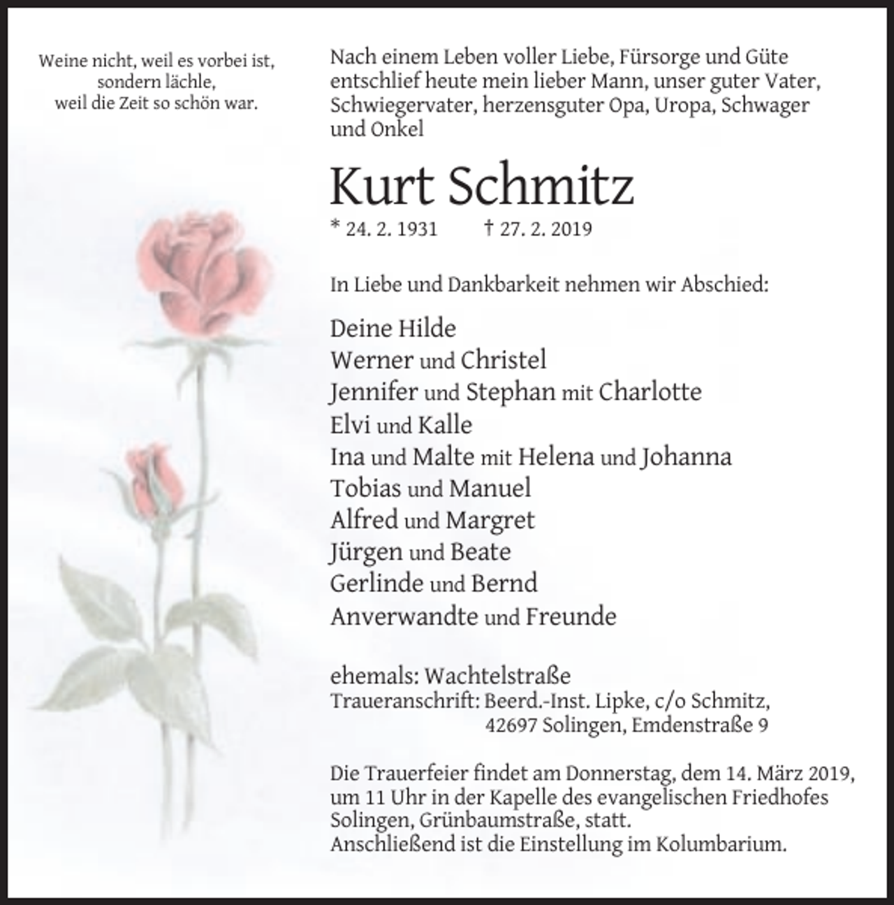 <p>Weine nicht, weil es vorbei ist,<br />sondern lächle,<br />weil die Zeit so schön war.</p><p>Nach einem Leben voller Liebe, Fürsorge und Güte<br />entschlief heute mein lieber Mann, unser guter Vater,<br />Schwiegervater, herzensguter Opa, Uropa, Schwager<br />und Onkel</p><p>Kurt Schmitz<br />* 24. 2. 1931</p><p>† 27. 2. 2019</p><p>In Liebe und Dankbarkeit nehmen wir Abschied:</p><p>Deine Hilde<br />Werner und Christel<br />Jennifer und Stephan mit Charlotte<br />Elvi und Kalle<br />Ina und Malte mit Helena und Johanna<br />Tobias und Manuel<br />Alfred und Margret<br />Jürgen und Beate<br />Gerlinde und Bernd<br />Anverwandte und Freunde<br />ehemals: Wachtelstraße<br />Traueranschrift: Beerd.-Inst. Lipke, c/o Schmitz,<br />42697 Solingen, Emdenstraße 9<br />Die Trauerfeier findet am Donnerstag, dem 14. März 2019,<br />um 11 Uhr in der Kapelle des evangelischen Friedhofes<br />Solingen, Grünbaumstraße, statt.<br />Anschließend ist die Einstellung im Kolumbarium.</p>