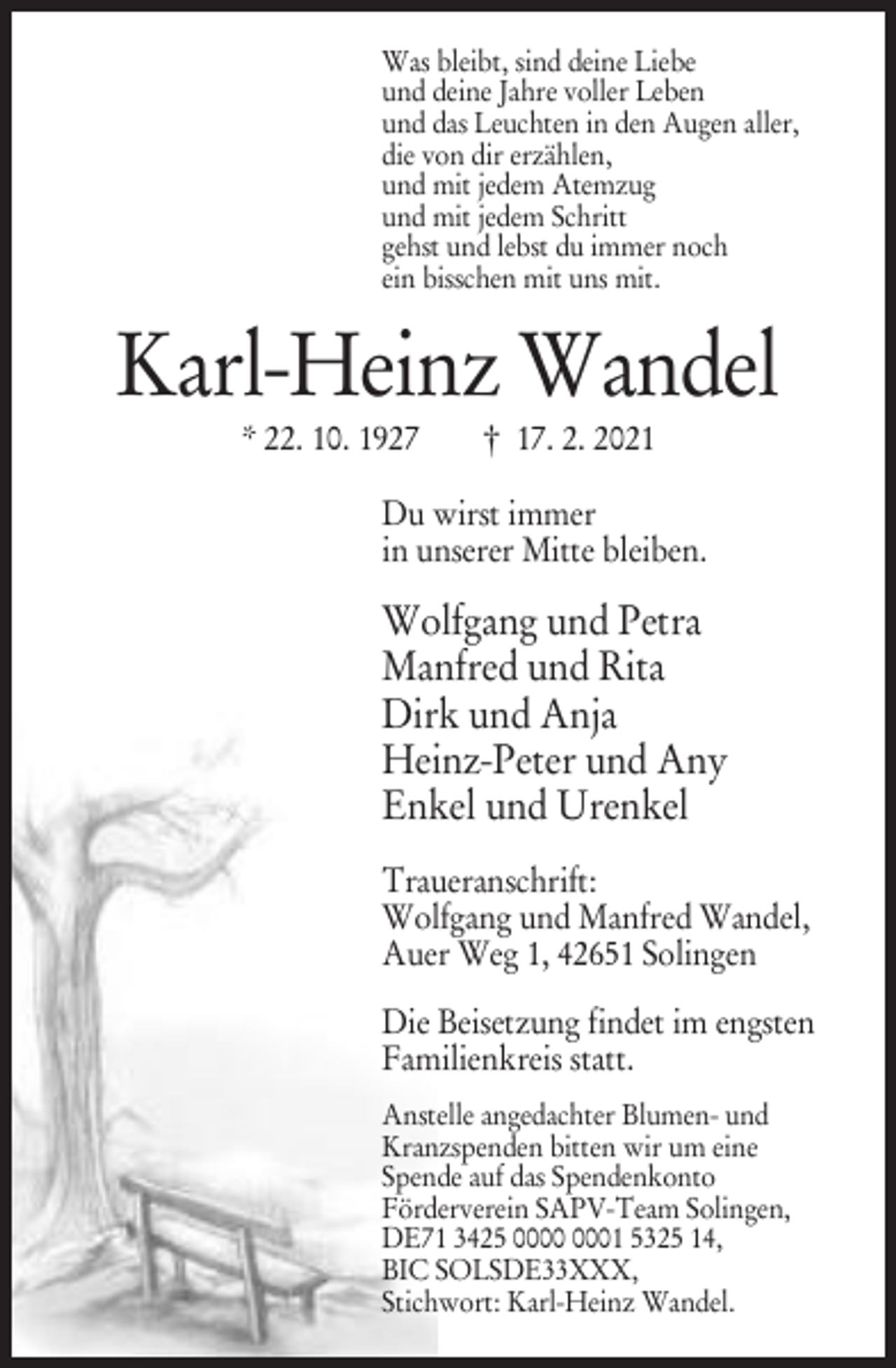 <p>Was bleibt, sind deine Liebe<br />und deine Jahre voller Leben<br />und das Leuchten in den Augen aller,<br />die von dir erzählen,<br />und mit jedem Atemzug<br />und mit jedem Schritt<br />gehst und lebst du immer noch<br />ein bisschen mit uns mit.</p><p>Karl-Heinz Wandel<br />* 22. 10. 1927</p><p>† 17. 2. 2021</p><p>Du wirst immer<br />in unserer Mitte bleiben.</p><p>Wolfgang und Petra<br />Manfred und Rita<br />Dirk und Anja<br />Heinz-Peter und Any<br />Enkel und Urenkel<br />Traueranschrift:<br />Wolfgang und Manfred Wandel,<br />Auer Weg 1, 42651 Solingen<br />Die Beisetzung findet im engsten<br />Familienkreis statt.<br />Anstelle angedachter Blumen- und<br />Kranzspenden bitten wir um eine<br />Spende auf das Spendenkonto<br />Förderverein SAPV-Team Solingen,<br />DE71 3425 01 5325 14,<br />BIC SOLSDE33XXX,<br />Stichwort: Karl-Heinz Wandel.</p>