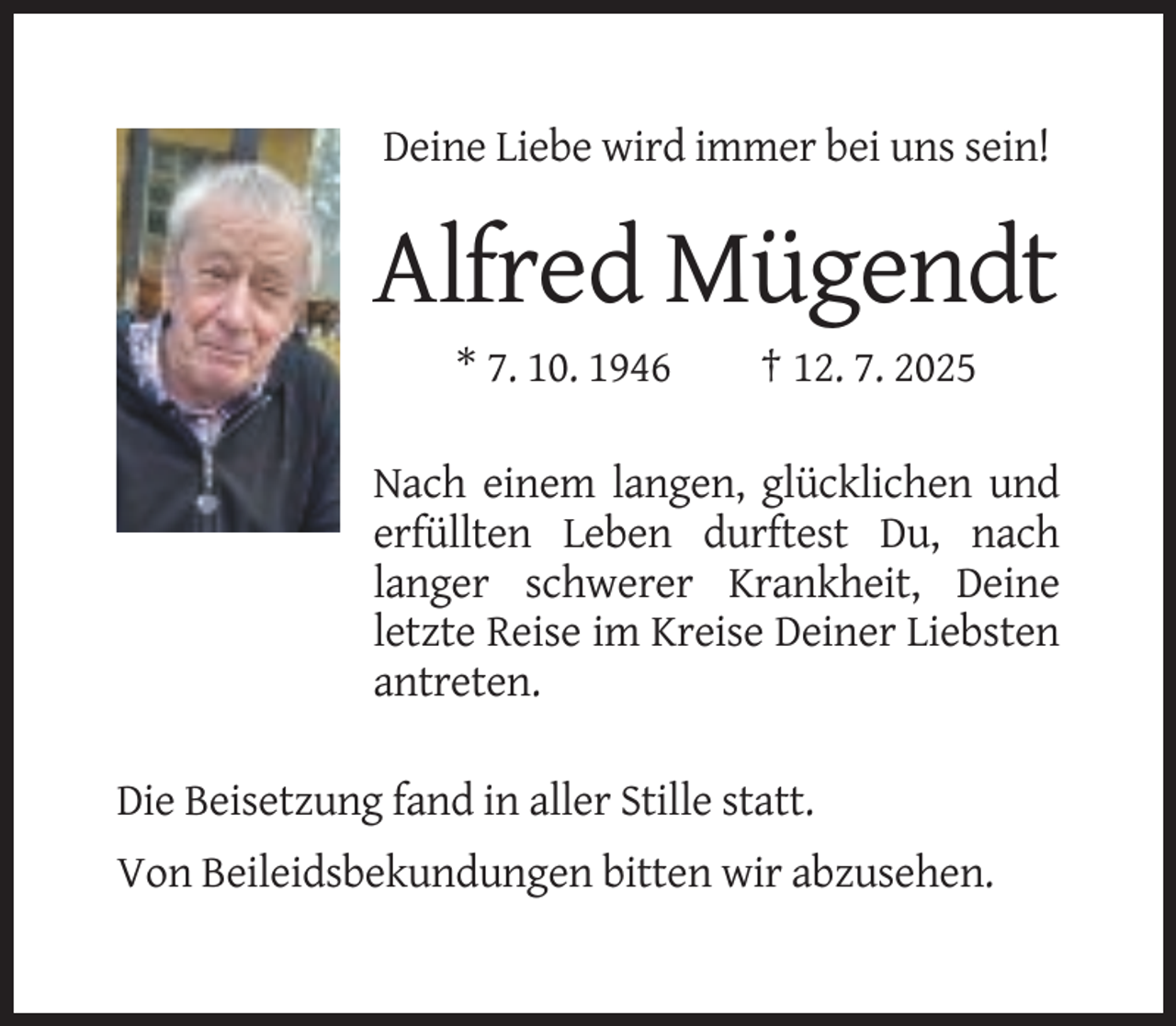 <p>Deine Liebe wird immer bei uns sein!</p><p>Alfred Mügendt<br />* 7. 10. 1946</p><p>† 12. 7. 2025</p><p>Nach einem langen, glücklichen und<br />erfüllten Leben durftest Du, nach<br />langer schwerer Krankheit, Deine<br />letzte Reise im Kreise Deiner Liebsten<br />antreten.<br />Die Beisetzung fand in aller Stille statt.<br />Von Beileidsbekundungen bitten wir abzusehen.</p>
