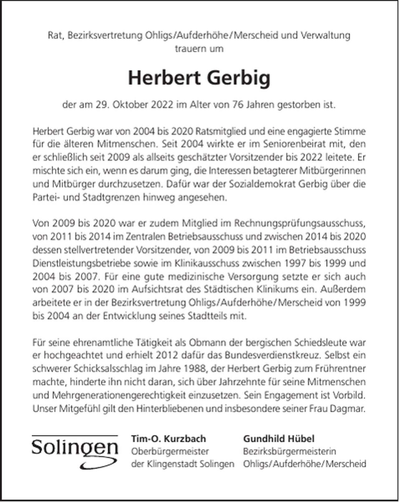 <p>Rat, Bezirksvertretung Ohligs /Aufderhöhe / Merscheid und Verwaltung<br />trauern um</p><p>Herbert Gerbig<br />der am 29. Oktober 2022 im Alter von 76 Jahren gestorben ist.<br />Herbert Gerbig war von 2004 bis 2020 Ratsmitglied und eine engagierte Stimme<br />für die älteren Mitmenschen. Seit 2004 wirkte er im Seniorenbeirat mit, den<br />er schließlich seit 2009 als allseits geschätzter Vorsitzender bis 2022 leitete. Er<br />mischte sich ein, wenn es darum ging, die Interessen betagterer Mitbürgerinnen<br />und Mitbürger durchzusetzen. Dafür war der Sozialdemokrat Gerbig über die<br />Partei- und Stadtgrenzen hinweg angesehen.<br />Von 2009 bis 2020 war er zudem Mitglied im Rechnungsprüfungsausschuss,<br />von 2011 bis 2014 im Zentralen Betriebsausschuss und zwischen 2014 bis 2020<br />dessen stellvertretender Vorsitzender, von 2009 bis 2011 im Betriebsausschuss<br />Dienstleistungsbetriebe sowie im Klinikausschuss zwischen 1997 bis 1999 und<br />2004 bis 2007. Für eine gute medizinische Versorgung setzte er sich auch<br />von 2007 bis 2020 im Aufsichtsrat des Städtischen Klinikums ein. Außerdem<br />arbeitete er in der Bezirksvertretung Ohligs /Aufderhöhe / Merscheid von 1999<br />bis 2004 an der Entwicklung seines Stadtteils mit.<br />Für seine ehrenamtliche Tätigkeit als Obmann der bergischen Schiedsleute war<br />er hochgeachtet und erhielt 2012 dafür das Bundesverdienstkreuz. Selbst ein<br />schwerer Schicksalsschlag im Jahre 1988, der Herbert Gerbig zum Frührentner<br />machte, hinderte ihn nicht daran, sich über Jahrzehnte für seine Mitmenschen<br />und Mehrgenerationengerechtigkeit einzusetzen. Sein Engagement ist Vorbild.<br />Unser Mitgefühl gilt den Hinterbliebenen und insbesondere seiner Frau Dagmar.<br />Tim-O. Kurzbach<br />Gundhild Hübel<br />Oberbürgermeister<br />Bezirksbürgermeisterin<br />der Klingenstadt Solingen Ohligs/Aufderhöhe/Merscheid</p>