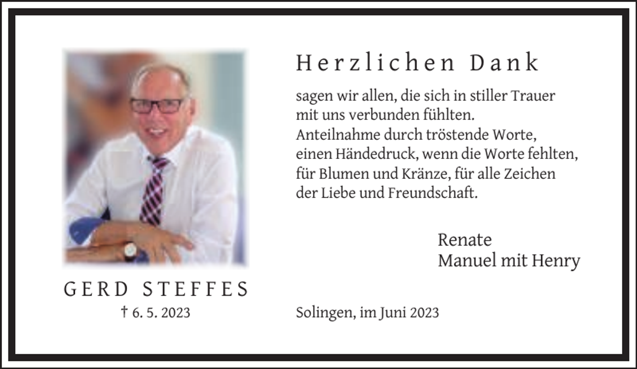 <p>Herzlichen Dank<br />sagen wir allen, die sich in stiller Trauer<br />mit uns verbunden fühlten.<br />Anteilnahme durch tröstende Worte,<br />einen Händedruck, wenn die Worte fehlten,<br />für Blumen und Kränze, für alle Zeichen<br />der Liebe und Freundschaft.</p><p>Renate<br />Manuel mit Henry</p><p>GERD STEFFES<br />† 6. 5. 2023</p><p>Solingen, im Juni 2023</p>