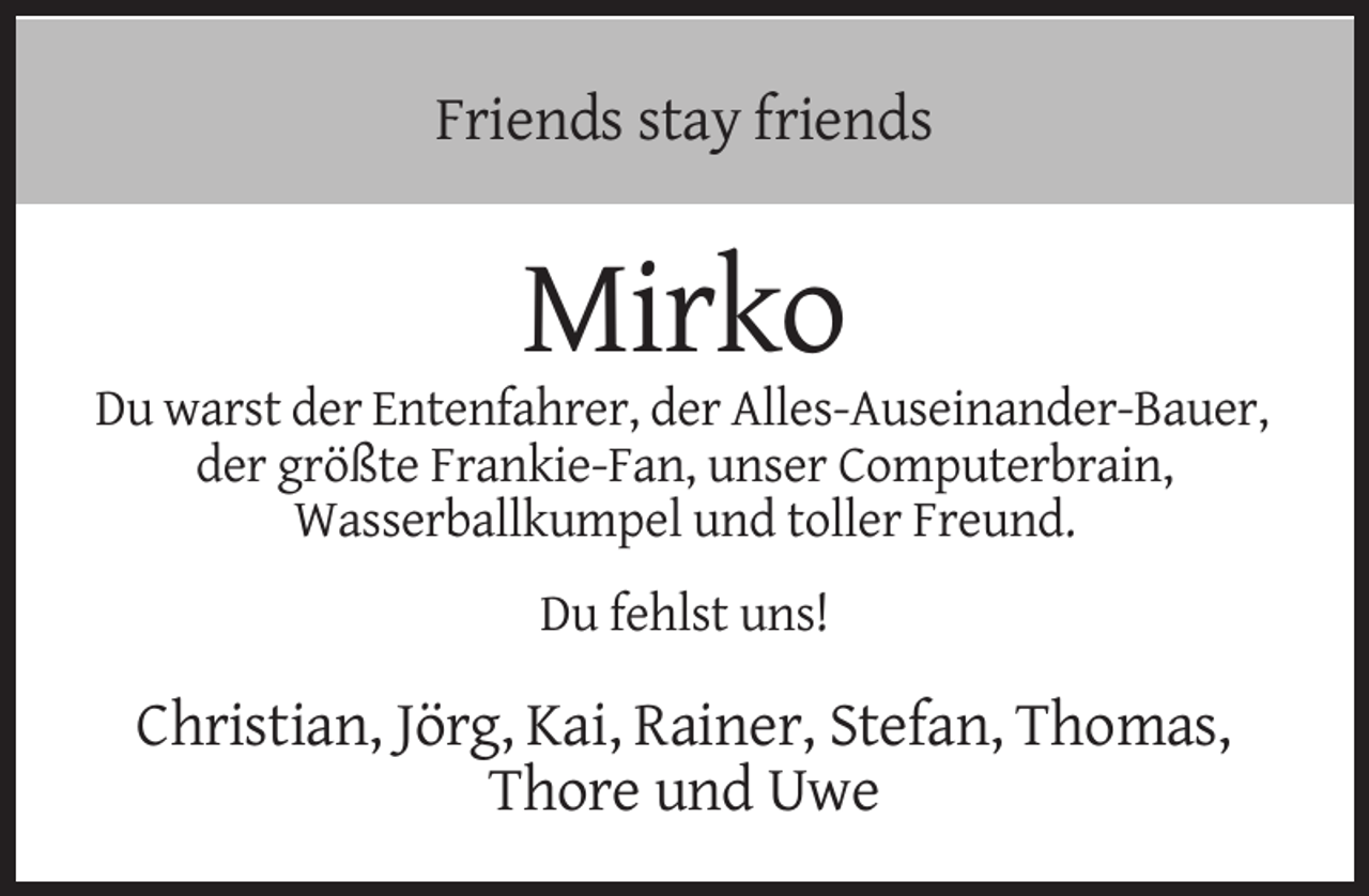 <p>Friends stay friends</p><p>Mirko<br />Du warst der Entenfahrer, der Alles-Auseinander-Bauer,<br />der größte Frankie-Fan, unser Computerbrain,<br />Wasserballkumpel und toller Freund.<br />Du fehlst uns!</p><p>Christian, Jörg, Kai, Rainer, Stefan, Thomas,<br />Thore und Uwe</p>