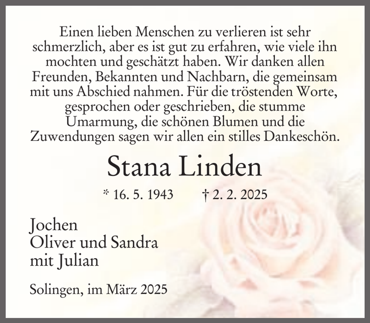 <p>Einen lieben Menschen zu verlieren ist sehr<br />schmerzlich, aber es ist gut zu erfahren, wie viele ihn<br />mochten und geschätzt haben. Wir danken allen<br />Freunden, Bekannten und Nachbarn, die gemeinsam<br />mit uns Abschied nahmen. Für die tröstenden Worte,<br />gesprochen oder geschrieben, die stumme<br />Umarmung, die schönen Blumen und die<br />Zuwendungen sagen wir allen ein stilles Dankeschön.</p><p>Stana Linden<br />* 16. 5. 1943</p><p>Jochen<br />Oliver und Sandra<br />mit Julian<br />Solingen, im März 2025</p><p>† 2. 2. 2025</p>