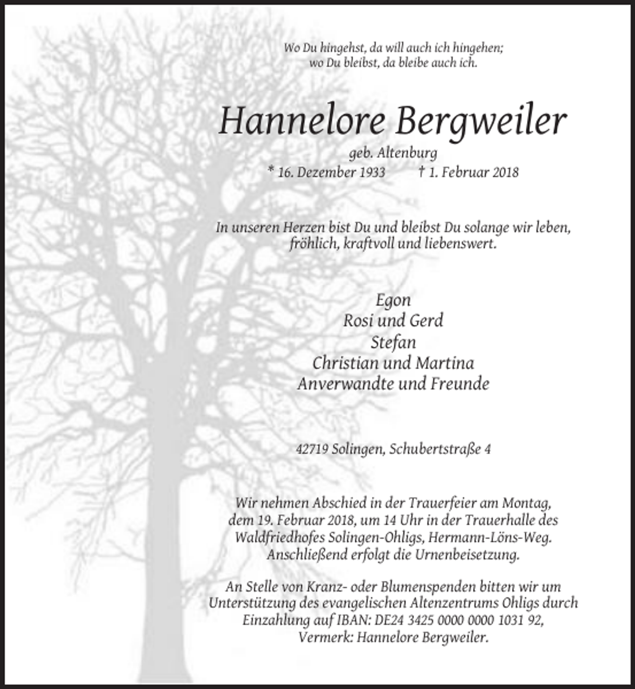 <p>Wo Du hingehst, da will auch ich hingehen;<br />wo Du bleibst, da bleibe auch ich.</p><p>Hannelore Bergweiler<br />geb. Altenburg<br />* 16. Dezember 1933<br />† 1. Februar 2018</p><p>In unseren Herzen bist Du und bleibst Du solange wir leben,<br />fröhlich, kraftvoll und liebenswert.</p><p>Egon<br />Rosi und Gerd<br />Stefan<br />Christian und Martina<br />Anverwandte und Freunde</p><p>42719 Solingen, Schubertstraße 4</p><p>Wir nehmen Abschied in der Trauerfeier am Montag,<br />dem 19. Februar 2018, um 14 Uhr in der Trauerhalle des<br />Waldfriedhofes Solingen-Ohligs, Hermann-Löns-Weg.<br />Anschließend erfolgt die Urnenbeisetzung.<br />An Stelle von Kranz- oder Blumenspenden bitten wir um<br />Unterstützung des evangelischen Altenzentrums Ohligs durch<br />Einzahlung auf IBAN: DE24 3425 1031 92,<br />Vermerk: Hannelore Bergweiler.</p>