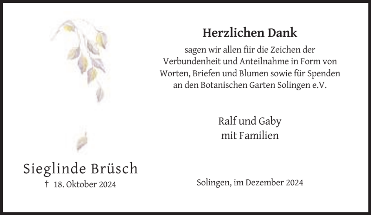 <p>Herzlichen Dank<br />sagen wir allen fiir die Zeichen der<br />Verbundenheit und Anteilnahme in Form von<br />Worten, Briefen und Blumen sowie für Spenden<br />an den Botanischen Garten Solingen e.V.</p><p>Ralf und Gaby<br />mit Familien</p><p>Sieglinde Brüsch<br />† 18. Oktober 2024</p><p>Solingen, im Dezember 2024</p>