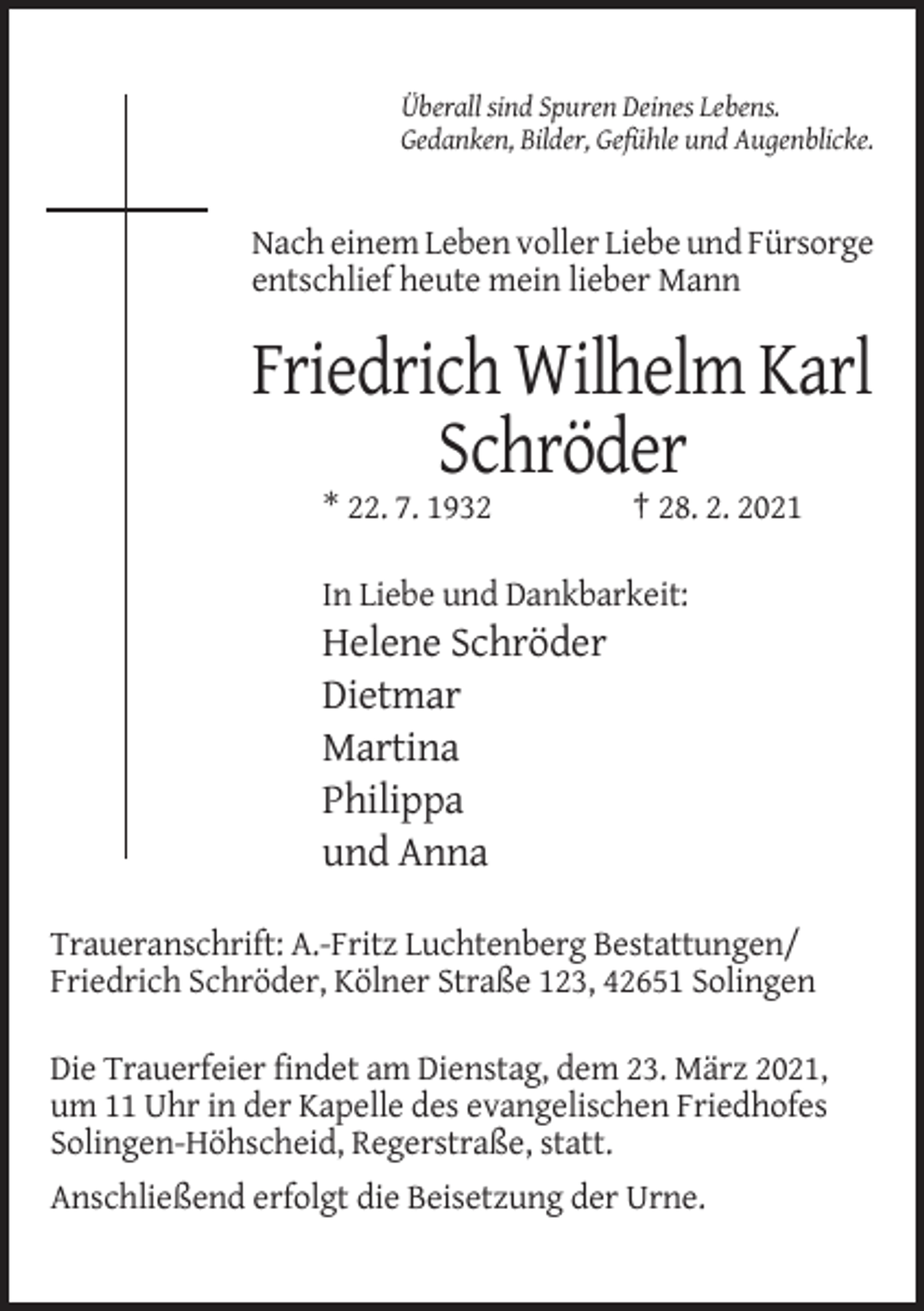 <p>Überall sind Spuren Deines Lebens.<br />Gedanken, Bilder, Gefühle und Augenblicke.</p><p>Nach einem Leben voller Liebe und Fürsorge<br />entschlief heute mein lieber Mann</p><p>Friedrich Wilhelm Karl<br />Schröder<br />* 22. 7. 1932</p><p>† 28. 2. 2021</p><p>In Liebe und Dankbarkeit:</p><p>Helene Schröder<br />Dietmar<br />Martina<br />Philippa<br />und Anna<br />Traueranschrift: A.-Fritz Luchtenberg Bestattungen/<br />Friedrich Schröder, Kölner Straße 123, 42651 Solingen<br />Die Trauerfeier findet am Dienstag, dem 23. März 2021,<br />um 11 Uhr in der Kapelle des evangelischen Friedhofes<br />Solingen-Höhscheid, Regerstraße, statt.<br />Anschließend erfolgt die Beisetzung der Urne.</p>