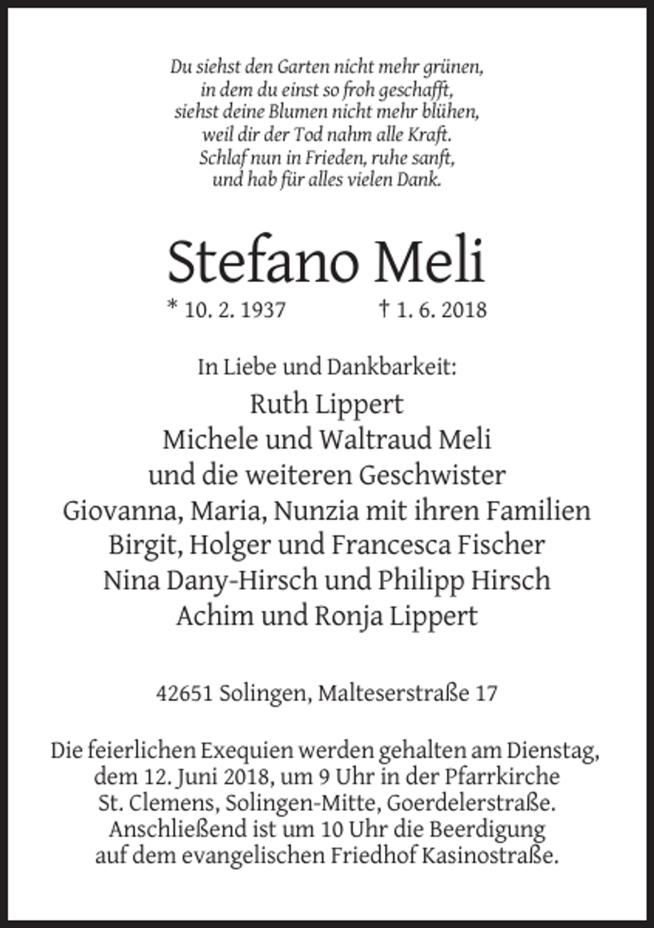 <p>Du siehst den Garten nicht mehr grünen,<br />in dem du einst so froh geschafft,<br />siehst deine Blumen nicht mehr blühen,<br />weil dir der Tod nahm alle Kraft.<br />Schlaf nun in Frieden, ruhe sanft,<br />und hab für alles vielen Dank.</p><p>Stefano Meli<br />* 10. 2. 1937</p><p>† 1. 6. 2018</p><p>In Liebe und Dankbarkeit:</p><p>Ruth Lippert<br />Michele und Waltraud Meli<br />und die weiteren Geschwister<br />Giovanna, Maria, Nunzia mit ihren Familien<br />Birgit, Holger und Francesca Fischer<br />Nina Dany-Hirsch und Philipp Hirsch<br />Achim und Ronja Lippert<br />42651 Solingen, Malteserstraße 17<br />Die feierlichen Exequien werden gehalten am Dienstag,<br />dem 12. Juni 2018, um 9 Uhr in der Pfarrkirche<br />St. Clemens, Solingen-Mitte, Goerdelerstraße.<br />Anschließend ist um 10 Uhr die Beerdigung<br />auf dem evangelischen Friedhof Kasinostraße.</p>