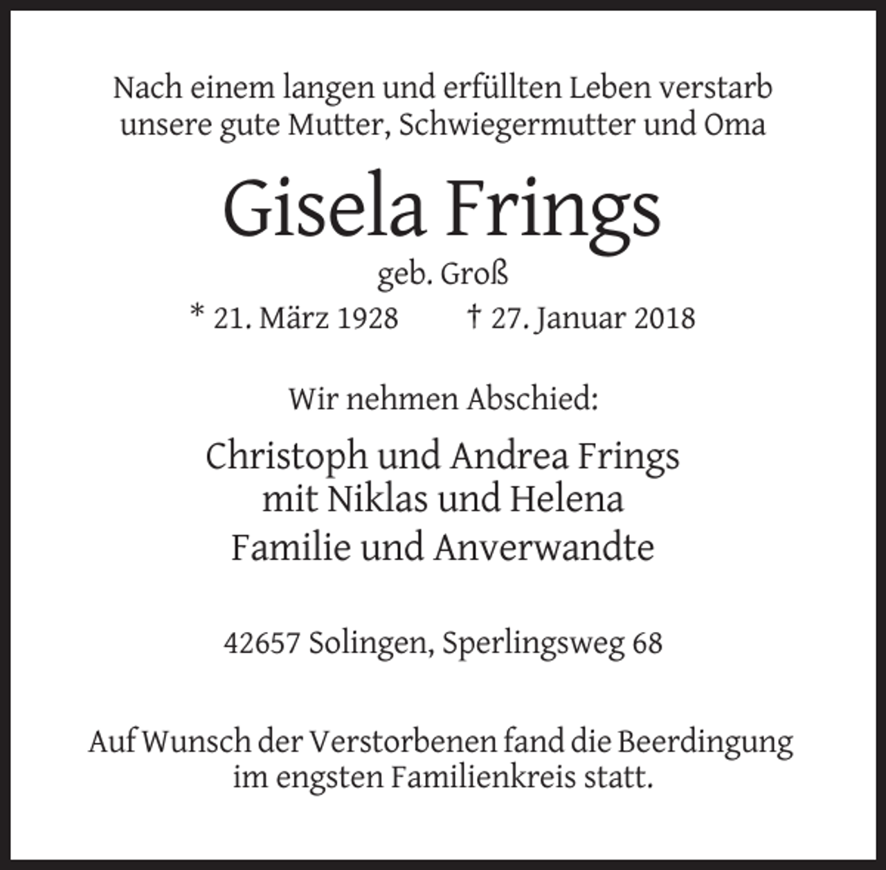 <p>Nach einem langen und erfüllten Leben verstarb<br />unsere gute Mutter, Schwiegermutter und Oma</p><p>Gisela Frings<br />geb. Groß<br />* 21. März 1928<br />† 27. Januar 2018<br />Wir nehmen Abschied:</p><p>Christoph und Andrea Frings<br />mit Niklas und Helena<br />Familie und Anverwandte<br />42657 Solingen, Sperlingsweg 68</p><p>Auf Wunsch der Verstorbenen fand die Beerdingung<br />im engsten Familienkreis statt.</p>
