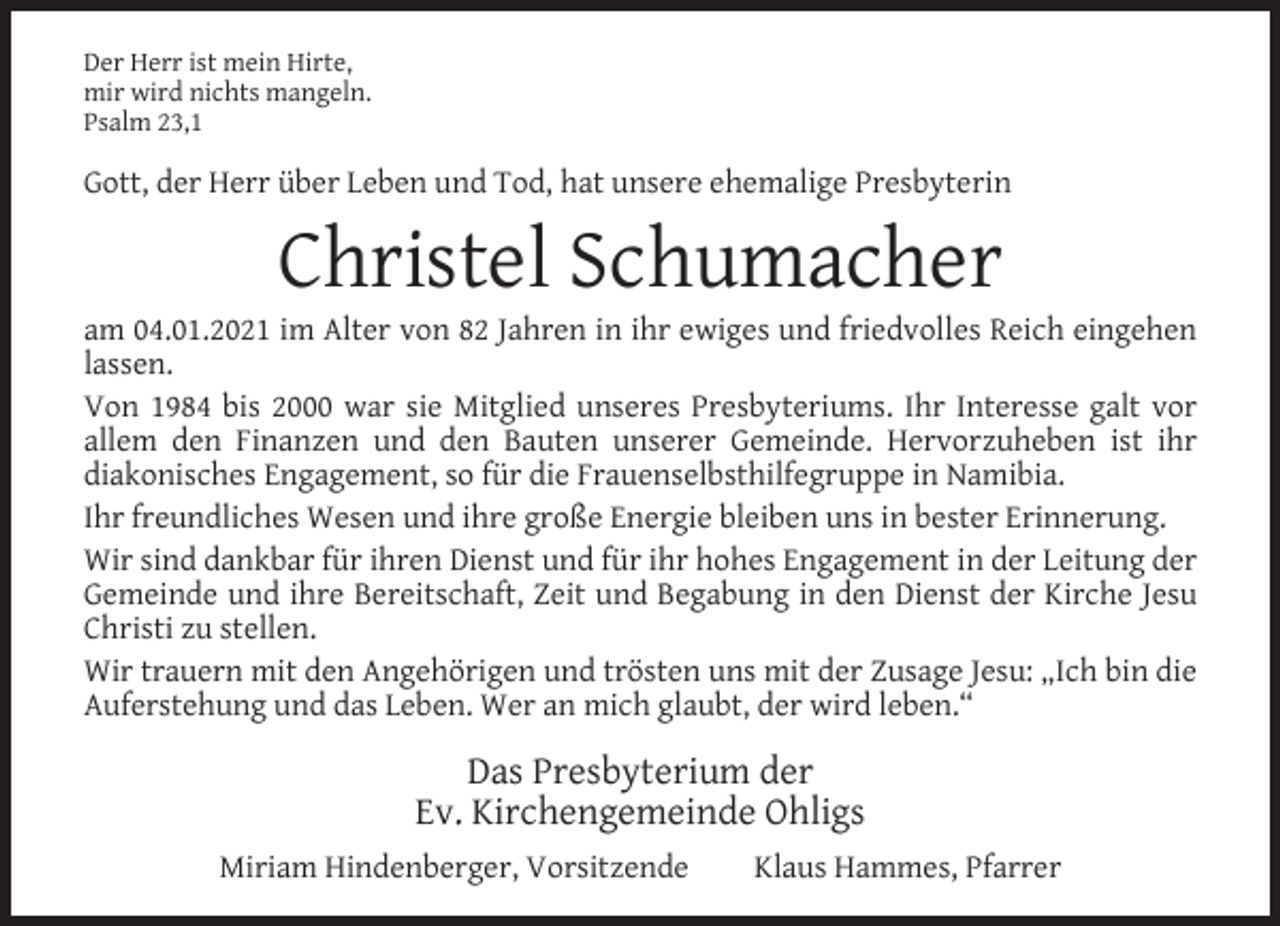 <p>Der Herr ist mein Hirte,<br />mir wird nichts mangeln.<br />Psalm 23,1</p><p>Gott, der Herr über Leben und Tod, hat unsere ehemalige Presbyterin</p><p>Christel Schumacher</p><p>am 04.01.2021 im Alter von 82 Jahren in ihr ewiges und friedvolles Reich eingehen<br />lassen.<br />Von 1984 bis 2000 war sie Mitglied unseres Presbyteriums. Ihr Interesse galt vor<br />allem den Finanzen und den Bauten unserer Gemeinde. Hervorzuheben ist ihr<br />diakonisches Engagement, so für die Frauenselbsthilfegruppe in Namibia.<br />Ihr freundliches Wesen und ihre große Energie bleiben uns in bester Erinnerung.<br />Wir sind dankbar für ihren Dienst und für ihr hohes Engagement in der Leitung der<br />Gemeinde und ihre Bereitschaft, Zeit und Begabung in den Dienst der Kirche Jesu<br />Christi zu stellen.<br />Wir trauern mit den Angehörigen und trösten uns mit der Zusage Jesu: „Ich bin die<br />Auferstehung und das Leben. Wer an mich glaubt, der wird leben.“</p><p>Das Presbyterium der<br />Ev. Kirchengemeinde Ohligs<br />Miriam Hindenberger, Vorsitzende</p><p>Klaus Hammes, Pfarrer</p>
