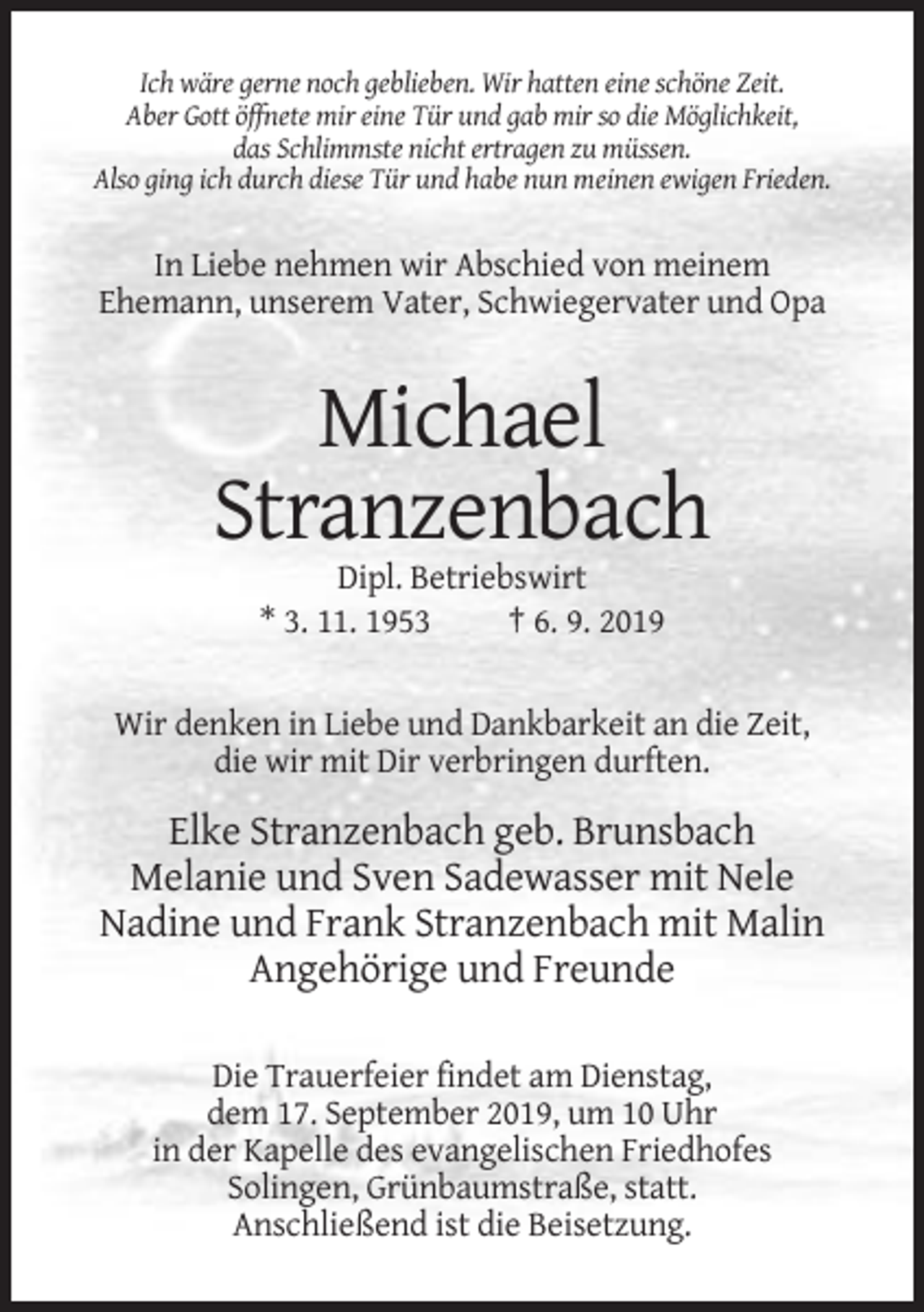 <p>Ich wäre gerne noch geblieben. Wir hatten eine schöne Zeit.<br />Aber Gott öffnete mir eine Tür und gab mir so die Möglichkeit,<br />das Schlimmste nicht ertragen zu müssen.<br />Also ging ich durch diese Tür und habe nun meinen ewigen Frieden.</p><p>In Liebe nehmen wir Abschied von meinem<br />Ehemann, unserem Vater, Schwiegervater und Opa</p><p>Michael<br />Stranzenbach<br />Dipl. Betriebswirt<br />* 3. 11. 1953<br />† 6. 9. 2019</p><p>Wir denken in Liebe und Dankbarkeit an die Zeit,<br />die wir mit Dir verbringen durften.</p><p>Elke Stranzenbach geb. Brunsbach<br />Melanie und Sven Sadewasser mit Nele<br />Nadine und Frank Stranzenbach mit Malin<br />Angehörige und Freunde<br />Die Trauerfeier findet am Dienstag,<br />dem 17. September 2019, um 10 Uhr<br />in der Kapelle des evangelischen Friedhofes<br />Solingen, Grünbaumstraße, statt.<br />Anschließend ist die Beisetzung.</p>