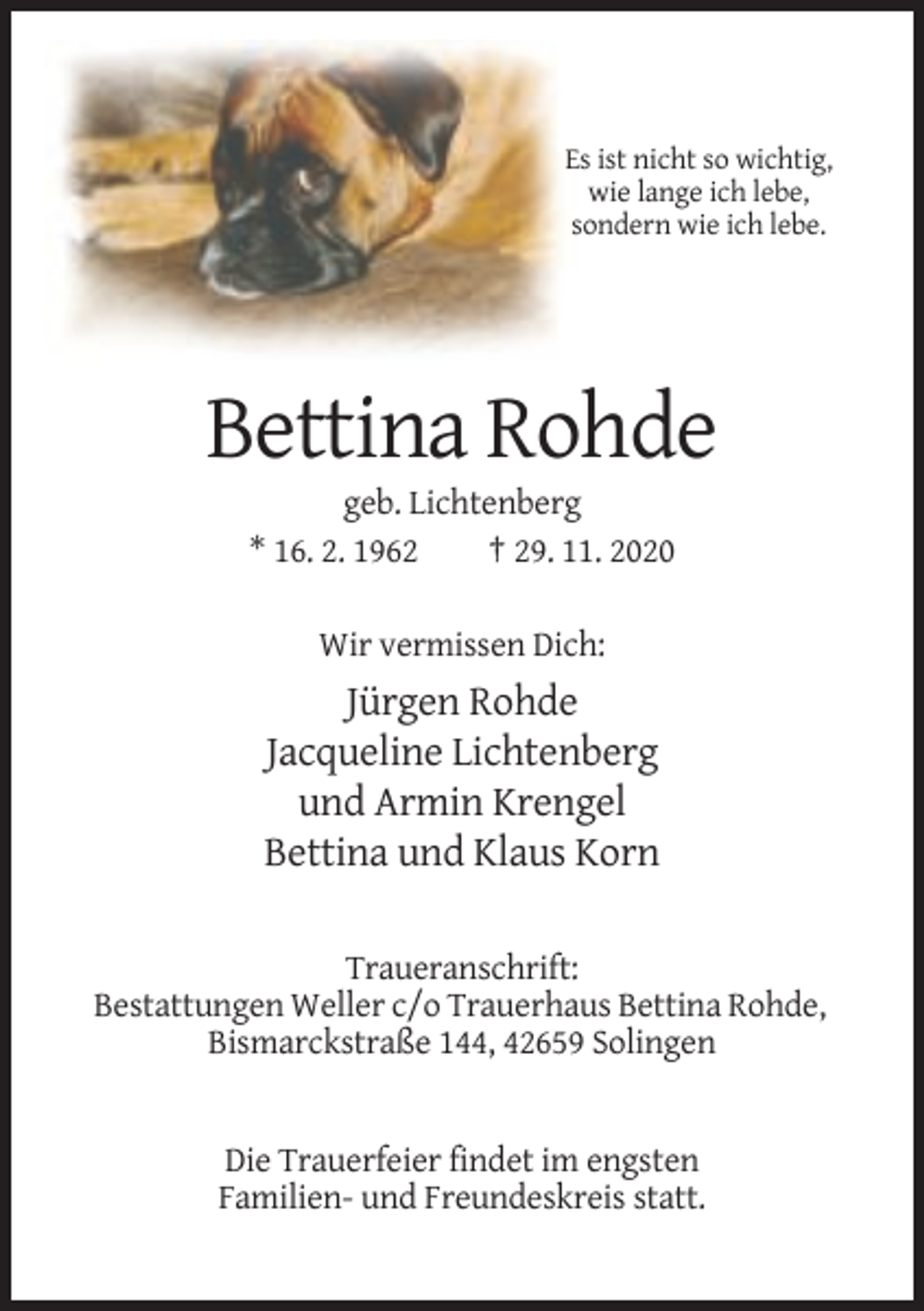 <p>Es ist nicht so wichtig,<br />wie lange ich lebe,<br />sondern wie ich lebe.</p><p>Bettina Rohde<br />geb. Lichtenberg<br />* 16. 2. 1962<br />† 29. 11. 2020<br />Wir vermissen Dich:</p><p>Jürgen Rohde<br />Jacqueline Lichtenberg<br />und Armin Krengel<br />Bettina und Klaus Korn<br />Traueranschrift:<br />Bestattungen Weller c/o Trauerhaus Bettina Rohde,<br />Bismarckstraße 144, 42659 Solingen</p><p>Die Trauerfeier findet im engsten<br />Familien- und Freundeskreis statt.</p>