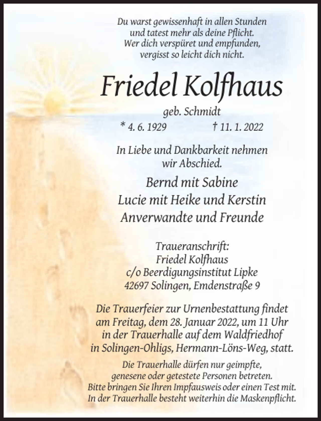 <p>Du warst gewissenhaft in allen Stunden<br />und tatest mehr als deine Pflicht.<br />Wer dich verspüret und empfunden,<br />vergisst so leicht dich nicht.</p><p>Friedel Kolfhaus<br />geb. Schmidt<br />* 4. 6. 1929<br />† 11. 1. 2022<br />In Liebe und Dankbarkeit nehmen<br />wir Abschied.</p><p>Bernd mit Sabine<br />Lucie mit Heike und Kerstin<br />Anverwandte und Freunde<br />Traueranschrift:<br />Friedel Kolfhaus<br />c/o Beerdigungsinstitut Lipke<br />42697 Solingen, Emdenstraße 9<br />Die Trauerfeier zur Urnenbestattung findet<br />am Freitag, dem 28. Januar 2022, um 11 Uhr<br />in der Trauerhalle auf dem Waldfriedhof<br />in Solingen-Ohligs, Hermann-Löns-Weg, statt.<br />Die Trauerhalle dürfen nur geimpfte,<br />genesene oder getestete Personen betreten.<br />Bitte bringen Sie Ihren Impfausweis oder einen Test mit.<br />In der Trauerhalle besteht weiterhin die Maskenpflicht.</p>