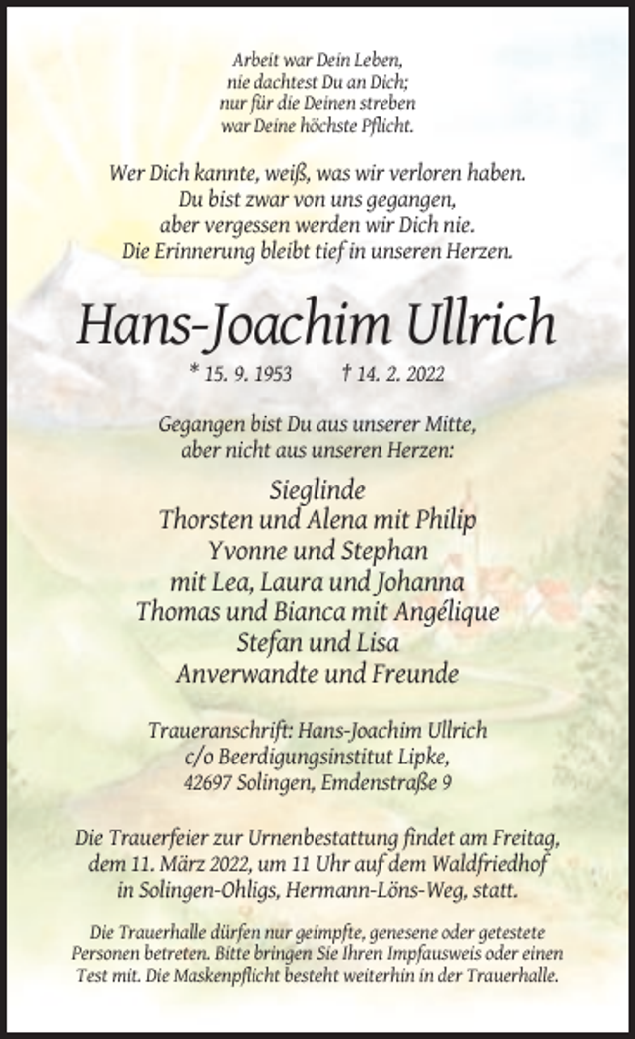 <p>Arbeit war Dein Leben,<br />nie dachtest Du an Dich;<br />nur für die Deinen streben<br />war Deine höchste Pflicht.</p><p>Wer Dich kannte, weiß, was wir verloren haben.<br />Du bist zwar von uns gegangen,<br />aber vergessen werden wir Dich nie.<br />Die Erinnerung bleibt tief in unseren Herzen.</p><p>Hans-Joachim Ullrich<br />* 15. 9. 1953</p><p>† 14. 2. 2022</p><p>Gegangen bist Du aus unserer Mitte,<br />aber nicht aus unseren Herzen:</p><p>Sieglinde<br />Thorsten und Alena mit Philip<br />Yvonne und Stephan<br />mit Lea, Laura und Johanna<br />Thomas und Bianca mit Angélique<br />Stefan und Lisa<br />Anverwandte und Freunde<br />Traueranschrift: Hans-Joachim Ullrich<br />c/o Beerdigungsinstitut Lipke,<br />42697 Solingen, Emdenstraße 9<br />Die Trauerfeier zur Urnenbestattung findet am Freitag,<br />dem 11. März 2022, um 11 Uhr auf dem Waldfriedhof<br />in Solingen-Ohligs, Hermann-Löns-Weg, statt.<br />Die Trauerhalle dürfen nur geimpfte, genesene oder getestete<br />Personen betreten. Bitte bringen Sie Ihren Impfausweis oder einen<br />Test mit. Die Maskenpflicht besteht weiterhin in der Trauerhalle.</p>