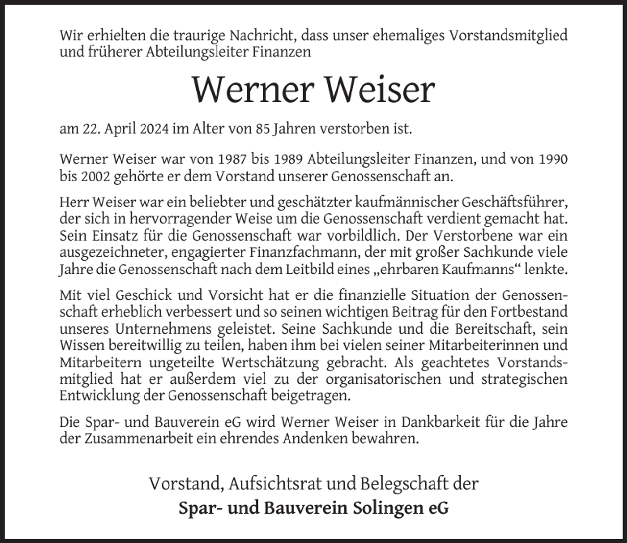 <p>Wir erhielten die traurige Nachricht, dass unser ehemaliges Vorstandsmitglied<br />und früherer Abteilungsleiter Finanzen</p><p>Werner Weiser<br />am 22. April 2024 im Alter von 85 Jahren verstorben ist.<br />Werner Weiser war von 1987 bis 1989 Abteilungsleiter Finanzen, und von 1990<br />bis 2002 gehörte er dem Vorstand unserer Genossenschaft an.<br />Herr Weiser war ein beliebter und geschätzter kaufmännischer Geschäftsführer,<br />der sich in hervorragender Weise um die Genossenschaft verdient gemacht hat.<br />Sein Einsatz für die Genossenschaft war vorbildlich. Der Verstorbene war ein<br />ausgezeichneter, engagierter Finanzfachmann, der mit großer Sachkunde viele<br />Jahre die Genossenschaft nach dem Leitbild eines „ehrbaren Kaufmanns“ lenkte.<br />Mit viel Geschick und Vorsicht hat er die finanzielle Situation der Genossenschaft erheblich verbessert und so seinen wichtigen Beitrag für den Fortbestand<br />unseres Unternehmens geleistet. Seine Sachkunde und die Bereitschaft, sein<br />Wissen bereitwillig zu teilen, haben ihm bei vielen seiner Mitarbeiterinnen und<br />Mitarbeitern ungeteilte Wertschätzung gebracht. Als geachtetes Vorstandsmitglied hat er außerdem viel zu der organisatorischen und strategischen<br />Entwicklung der Genossenschaft beigetragen.<br />Die Spar- und Bauverein eG wird Werner Weiser in Dankbarkeit für die Jahre<br />der Zusammenarbeit ein ehrendes Andenken bewahren.</p><p>Vorstand, Aufsichtsrat und Belegschaft der<br />Spar- und Bauverein Solingen eG</p>