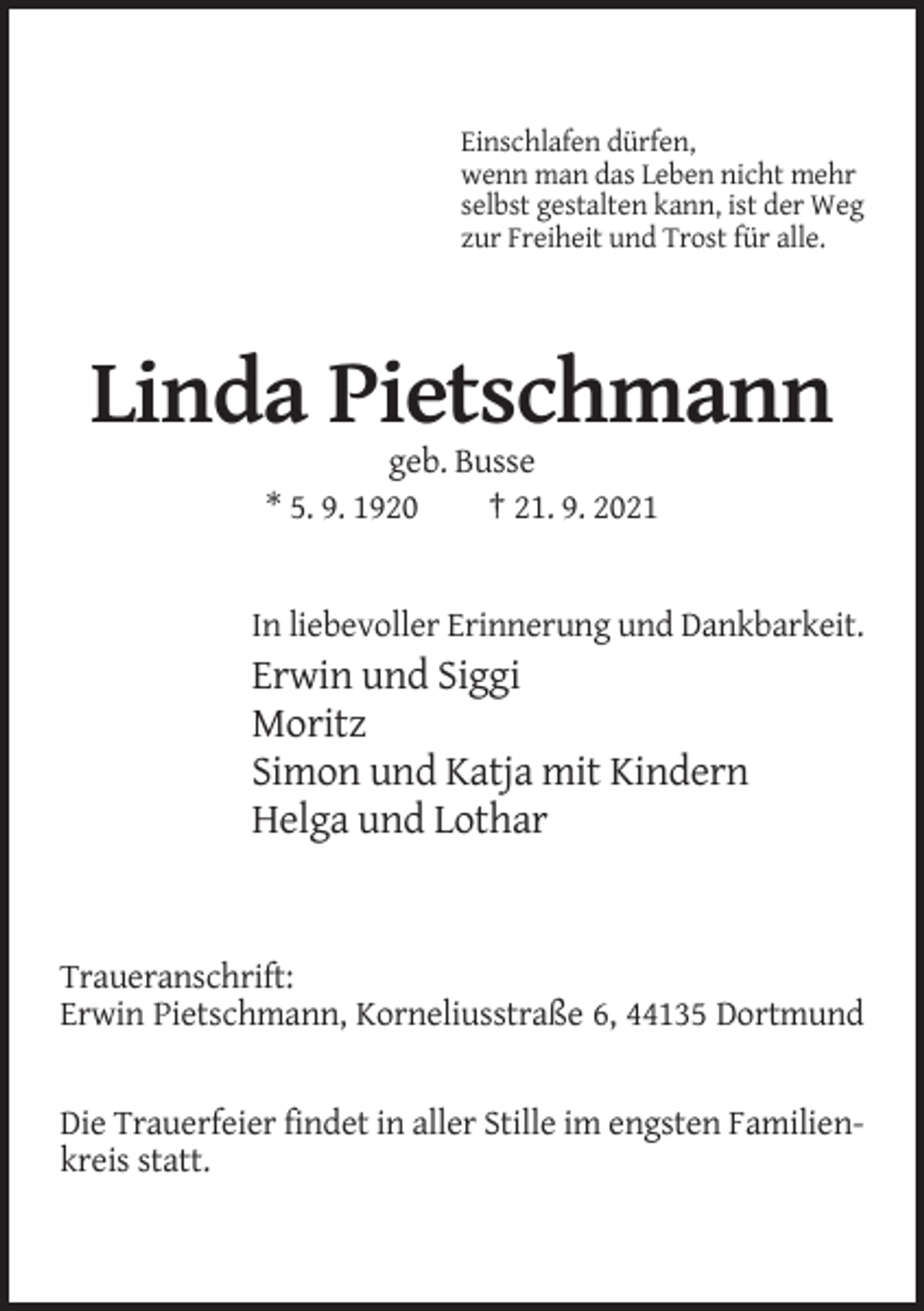 <p>Einschlafen dürfen,<br />wenn man das Leben nicht mehr<br />selbst gestalten kann, ist der Weg<br />zur Freiheit und Trost für alle.</p><p>Linda Pietschmann<br />geb. Busse<br />* 5. 9. 1920<br />† 21. 9. 2021</p><p>In liebevoller Erinnerung und Dankbarkeit.</p><p>Erwin und Siggi<br />Moritz<br />Simon und Katja mit Kindern<br />Helga und Lothar</p><p>Traueranschrift:<br />Erwin Pietschmann, Korneliusstraße 6, 44135 Dortmund</p><p>Die Trauerfeier findet in aller Stille im engsten Familienkreis statt.</p>