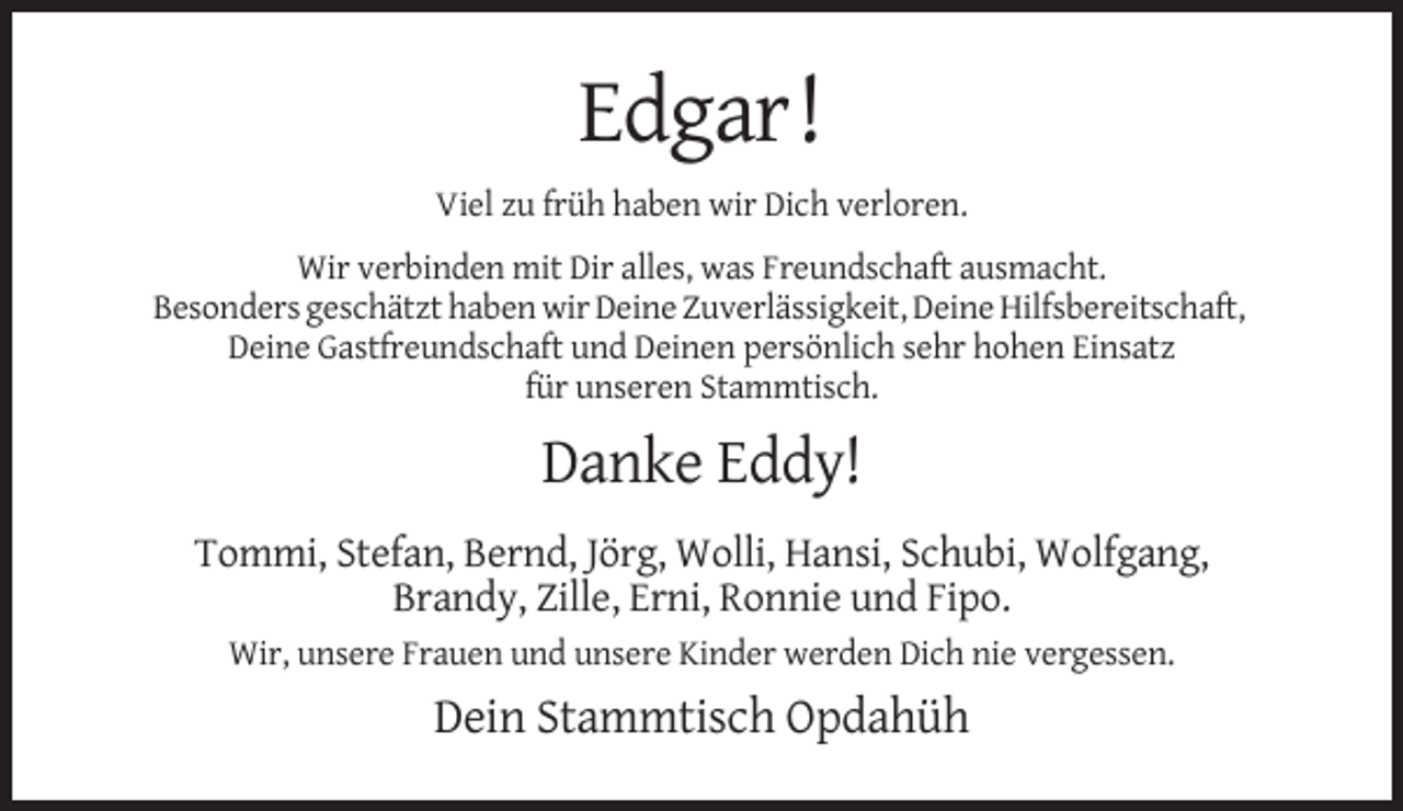 <p>Edgar!<br />Viel zu früh haben wir Dich verloren.<br />Wir verbinden mit Dir alles, was Freundschaft ausmacht.<br />Besonders geschätzt haben wir Deine Zuverlässigkeit, Deine Hilfsbereitschaft,<br />Deine Gastfreundschaft und Deinen persönlich sehr hohen Einsatz<br />für unseren Stammtisch.</p><p>Danke Eddy!<br />Tommi, Stefan, Bernd, Jörg, Wolli, Hansi, Schubi, Wolfgang,<br />Brandy, Zille, Erni, Ronnie und Fipo.<br />Wir, unsere Frauen und unsere Kinder werden Dich nie vergessen.</p><p>Dein Stammtisch Opdahüh</p>