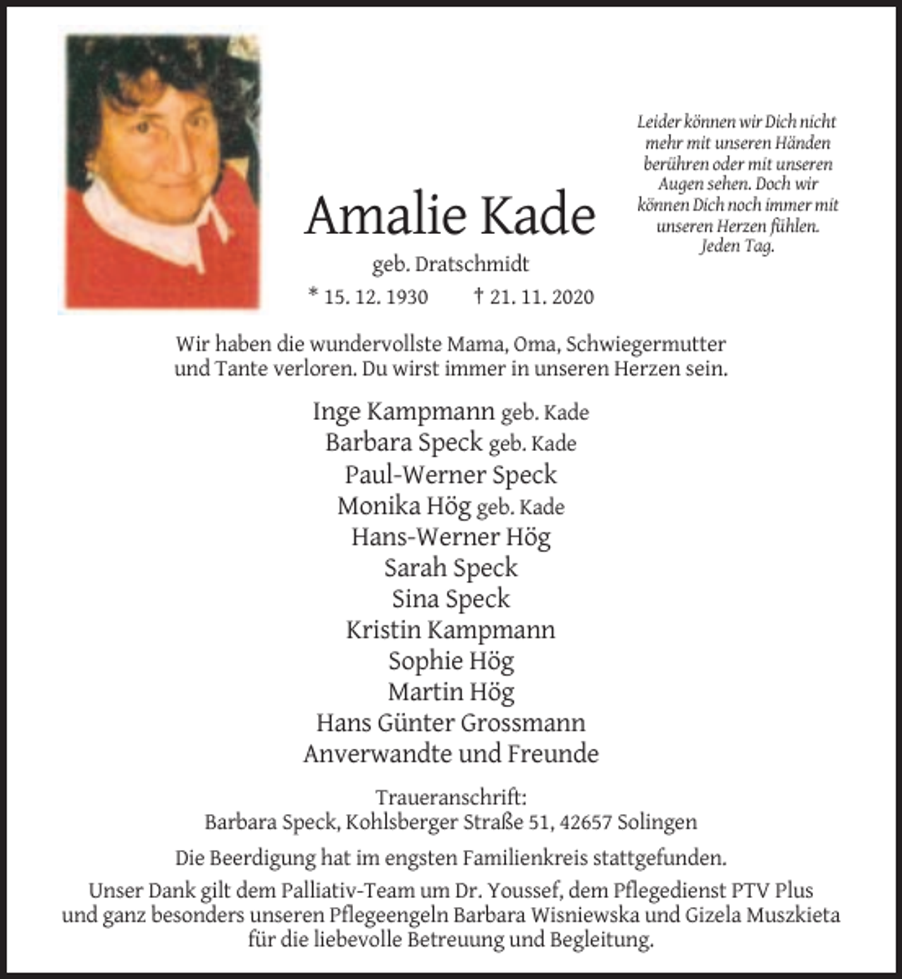 <p>Amalie Kade</p><p>Leider können wir Dich nicht<br />mehr mit unseren Händen<br />berühren oder mit unseren<br />Augen sehen. Doch wir<br />können Dich noch immer mit<br />unseren Herzen fühlen.<br />Jeden Tag.</p><p>geb. Dratschmidt<br />* 15. 12. 1930<br />† 21. 11. 2020<br />Wir haben die wundervollste Mama, Oma, Schwiegermutter<br />und Tante verloren. Du wirst immer in unseren Herzen sein.</p><p>Inge Kampmann geb. Kade<br />Barbara Speck geb. Kade<br />Paul-Werner Speck<br />Monika Hög geb. Kade<br />Hans-Werner Hög<br />Sarah Speck<br />Sina Speck<br />Kristin Kampmann<br />Sophie Hög<br />Martin Hög<br />Hans Günter Grossmann<br />Anverwandte und Freunde<br />Traueranschrift:<br />Barbara Speck, Kohlsberger Straße 51, 42657 Solingen<br />Die Beerdigung hat im engsten Familienkreis stattgefunden.<br />Unser Dank gilt dem Palliativ-Team um Dr. Youssef, dem Pflegedienst PTV Plus<br />und ganz besonders unseren Pflegeengeln Barbara Wisniewska und Gizela Muszkieta<br />für die liebevolle Betreuung und Begleitung.</p>