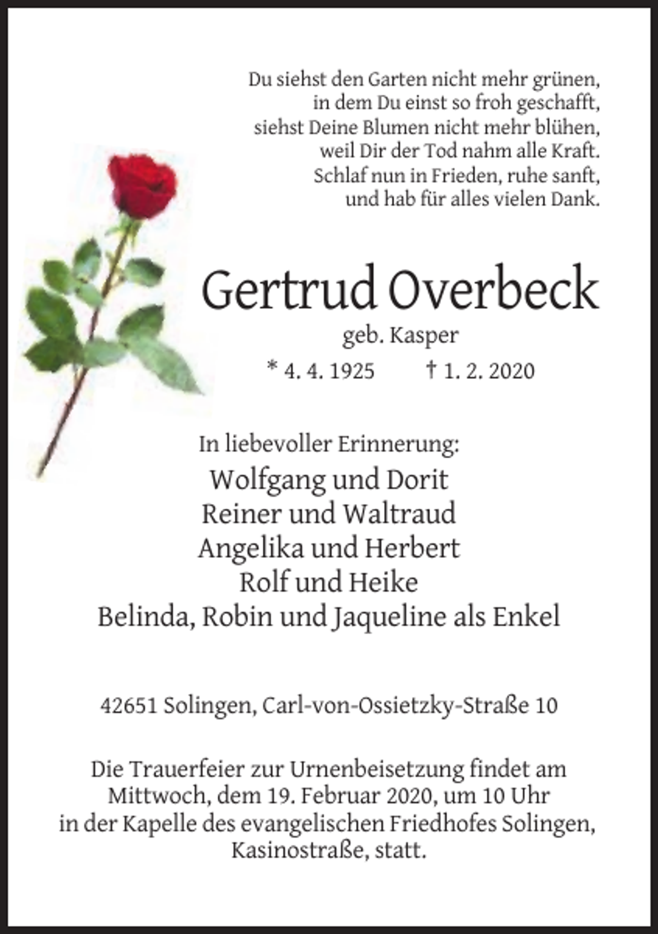 <p>Du siehst den Garten nicht mehr grünen,<br />in dem Du einst so froh geschafft,<br />siehst Deine Blumen nicht mehr blühen,<br />weil Dir der Tod nahm alle Kraft.<br />Schlaf nun in Frieden, ruhe sanft,<br />und hab für alles vielen Dank.</p><p>Gertrud Overbeck<br />geb. Kasper<br />* 4. 4. 1925<br />† 1. 2. 2020</p><p>In liebevoller Erinnerung:</p><p>Wolfgang und Dorit<br />Reiner und Waltraud<br />Angelika und Herbert<br />Rolf und Heike<br />Belinda, Robin und Jaqueline als Enkel</p><p>42651 Solingen, Carl-von-Ossietzky-Straße 10<br />Die Trauerfeier zur Urnenbeisetzung findet am<br />Mittwoch, dem 19. Februar 2020, um 10 Uhr<br />in der Kapelle des evangelischen Friedhofes Solingen,<br />Kasinostraße, statt.</p>