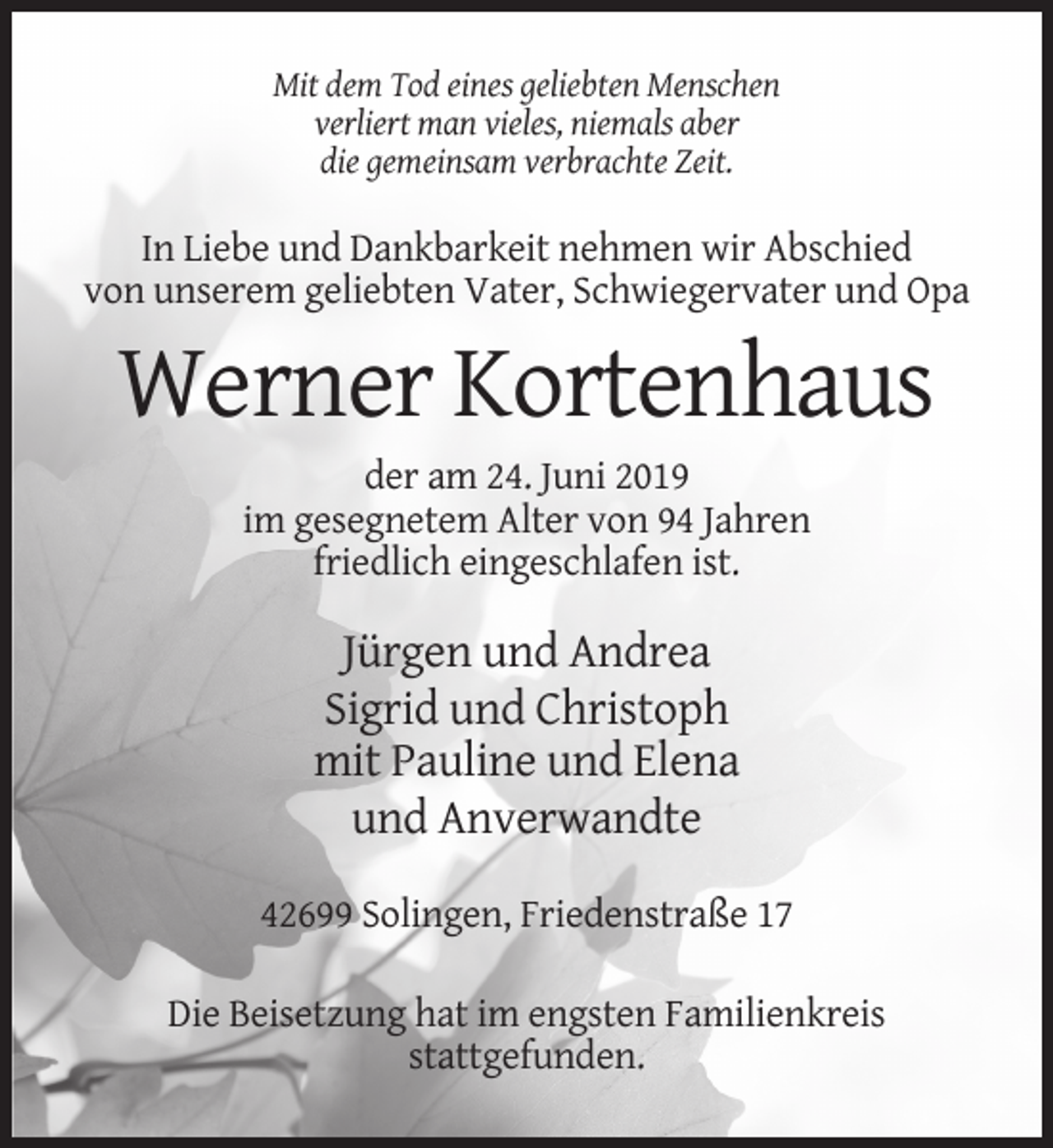 <p>Mit dem Tod eines geliebten Menschen<br />verliert man vieles, niemals aber<br />die gemeinsam verbrachte Zeit.</p><p>In Liebe und Dankbarkeit nehmen wir Abschied<br />von unserem geliebten Vater, Schwiegervater und Opa</p><p>Werner Kortenhaus<br />der am 24. Juni 2019<br />im gesegnetem Alter von 94 Jahren<br />friedlich eingeschlafen ist.</p><p>Jürgen und Andrea<br />Sigrid und Christoph<br />mit Pauline und Elena<br />und Anverwandte<br />42699 Solingen, Friedenstraße 17<br />Die Beisetzung hat im engsten Familienkreis<br />stattgefunden.</p>