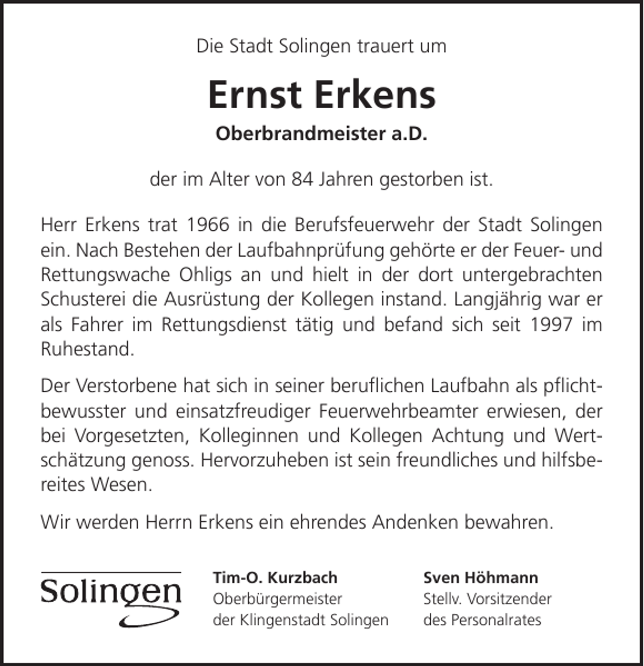 <p>Die Stadt Solingen trauert um</p><p>Ernst Erkens<br />Oberbrandmeister a.D.</p><p>der im Alter von 84 Jahren gestorben ist.<br />Herr Erkens trat 1966 in die Berufsfeuerwehr der Stadt Solingen<br />ein. Nach Bestehen der Laufbahnprüfung gehörte er der Feuer- und<br />Rettungswache Ohligs an und hielt in der dort untergebrachten<br />Schusterei die Ausrüstung der Kollegen instand. Langjährig war er<br />als Fahrer im Rettungsdienst tätig und befand sich seit 1997 im<br />Ruhestand.<br />Der Verstorbene hat sich in seiner beruﬂichen Laufbahn als pﬂichtbewusster und einsatzfreudiger Feuerwehrbeamter erwiesen, der<br />bei Vorgesetzten, Kolleginnen und Kollegen Achtung und Wertschätzung genoss. Hervorzuheben ist sein freundliches und hilfsbereites Wesen.<br />Wir werden Herrn Erkens ein ehrendes Andenken bewahren.<br />Tim-O. Kurzbach<br />Oberbürgermeister<br />der Klingenstadt Solingen</p><p>Sven Höhmann<br />Stellv. Vorsitzender<br />des Personalrates</p>