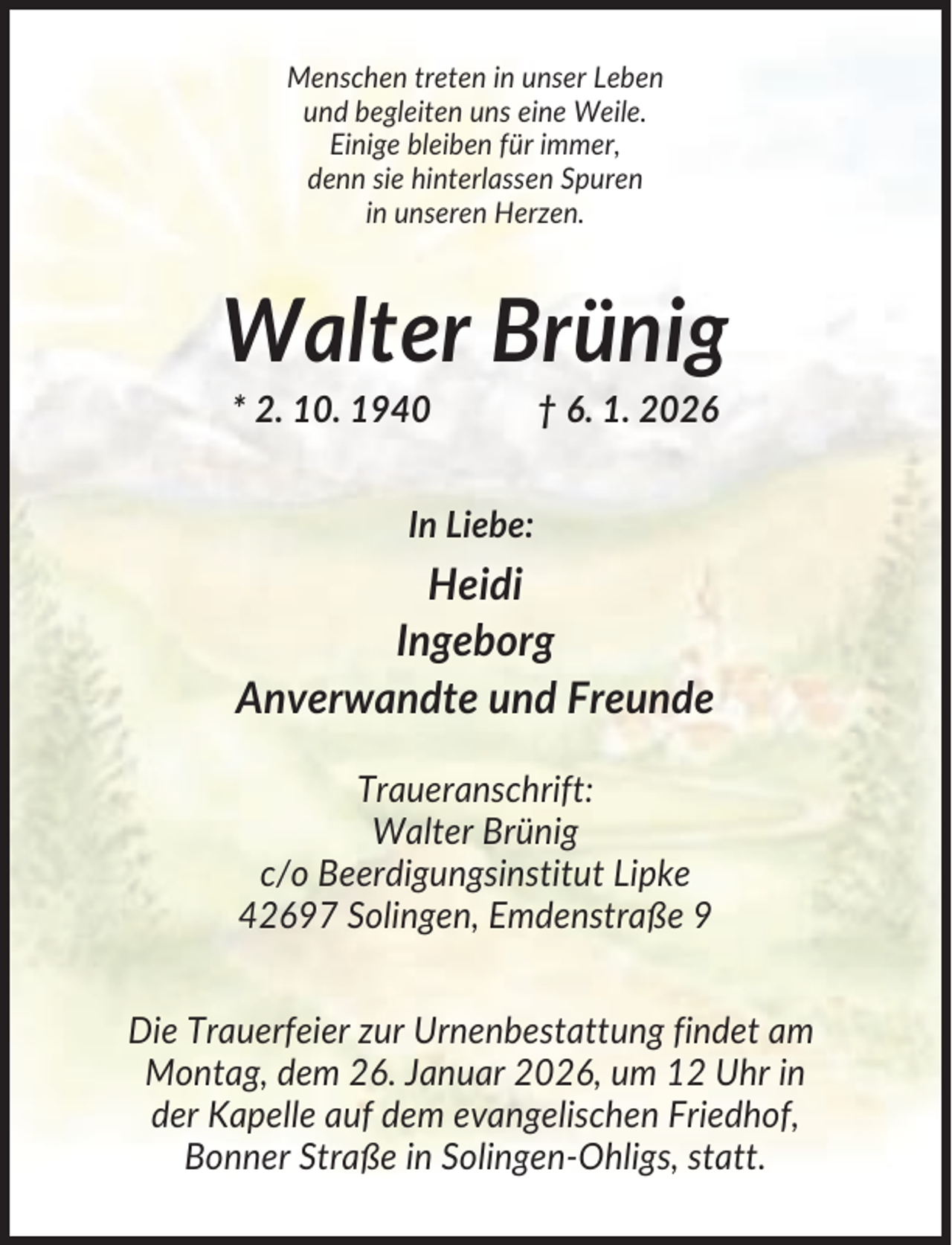 <p>Menschen treten in unser Leben<br />und begleiten uns eine Weile.<br />Einige bleiben für immer,<br />denn sie hinterlassen Spuren<br />in unseren Herzen.</p><p>Walter Brünig<br />* 2. 10. 1940</p><p>† 6. 1. 2026</p><p>In Liebe:</p><p>Heidi<br />Ingeborg<br />Anverwandte und Freunde<br />Traueranschrift:<br />Walter Brünig<br />c/o Beerdigungsinstitut Lipke<br />42697 Solingen, Emdenstraße 9<br />Die Trauerfeier zur Urnenbestattung findet am<br />Montag, dem 26. Januar 2026, um 12 Uhr in<br />der Kapelle auf dem evangelischen Friedhof,<br />Bonner Straße in Solingen-Ohligs, statt.</p>