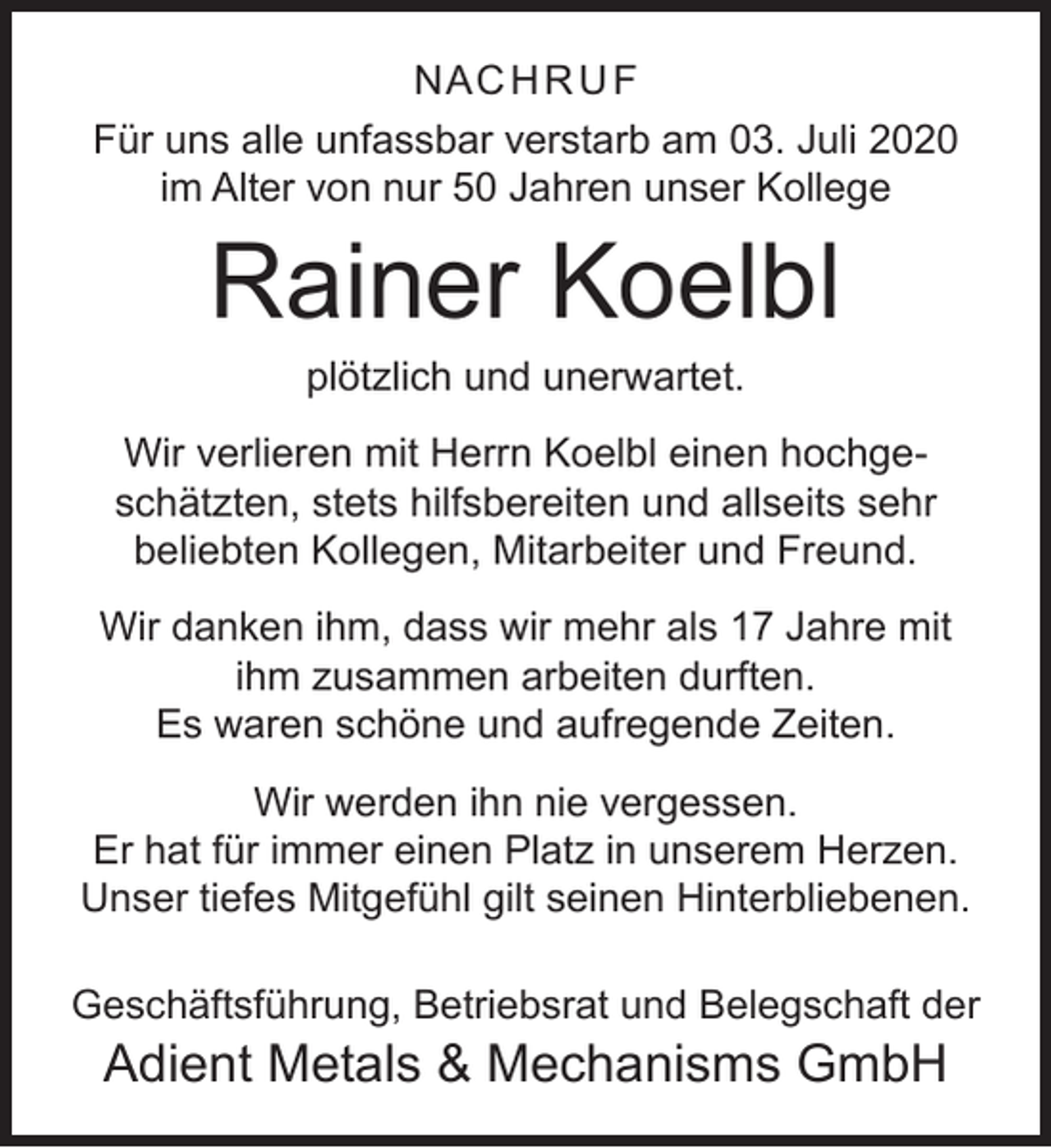 <p>NAC H R U F<br />Für uns alle unfassbar verstarb am 03. Juli 2020<br />im Alter von nur 50 Jahren unser Kollege</p><p>Rainer Koelbl<br />plötzlich und unerwartet.</p><p>Wir verlieren mit Herrn Koelbl einen hochgeschätzten, stets hilfsbereiten und allseits sehr<br />beliebten Kollegen, Mitarbeiter und Freund.<br />Wir danken ihm, dass wir mehr als 17 Jahre mit<br />ihm zusammen arbeiten durften.<br />Es waren schöne und aufregende Zeiten.<br />Wir werden ihn nie vergessen.<br />Er hat für immer einen Platz in unserem Herzen.<br />Unser tiefes Mitgefühl gilt seinen Hinterbliebenen.<br />Geschäftsführung, Betriebsrat und Belegschaft der</p><p>Adient Metals &amp; Mechanisms GmbH</p>