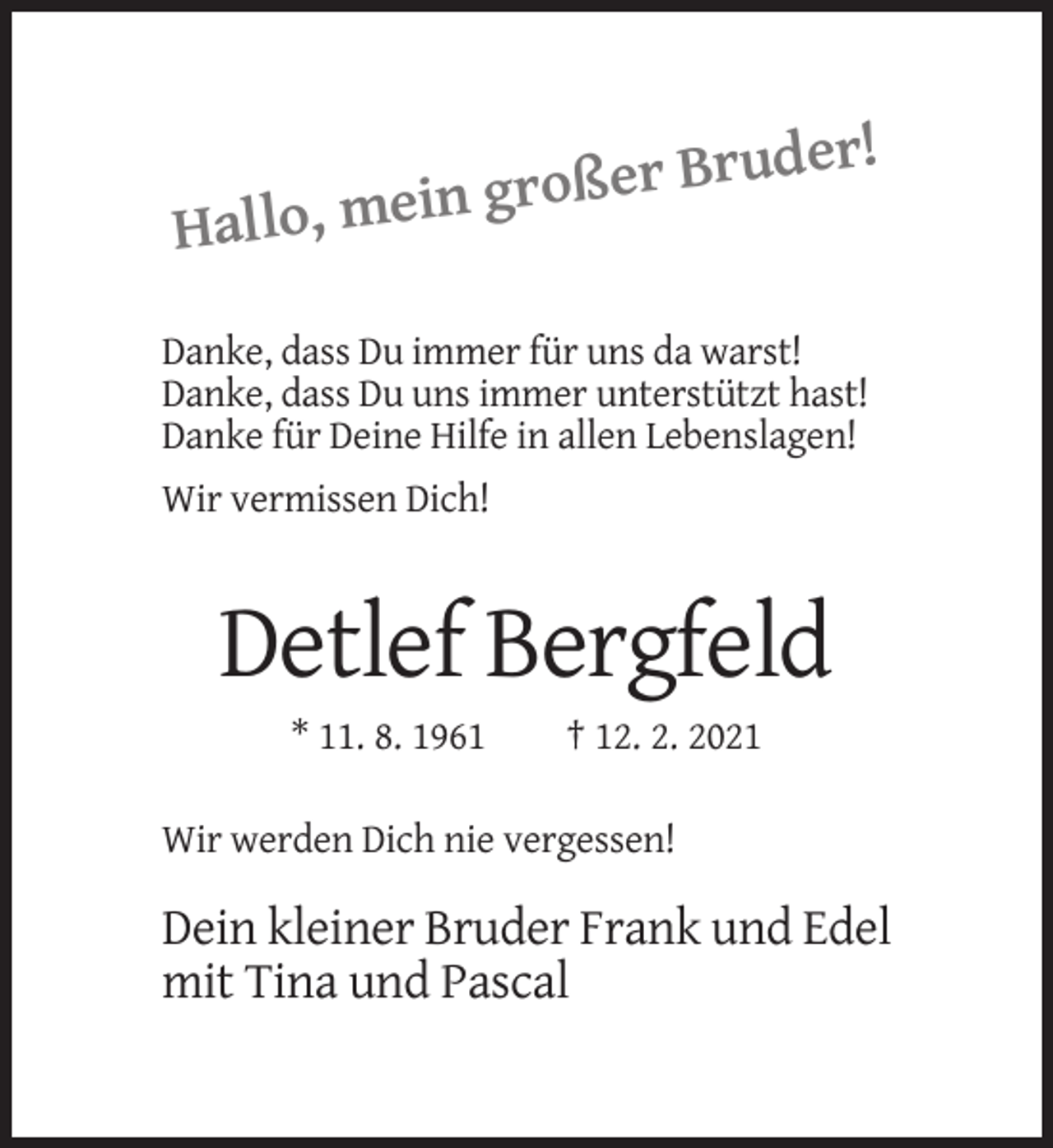 <p>!<br />er Bruder<br />ß<br />o<br />r<br />g<br />n<br />i<br />e<br />Hallo, m<br />Danke, dass Du immer für uns da warst!<br />Danke, dass Du uns immer unterstützt hast!<br />Danke für Deine Hilfe in allen Lebenslagen!<br />Wir vermissen Dich!</p><p>Detlef Bergfeld<br />* 11. 8. 1961</p><p>† 12. 2. 2021</p><p>Wir werden Dich nie vergessen!</p><p>Dein kleiner Bruder Frank und Edel<br />mit Tina und Pascal</p>
